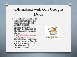 Ofimática web con Google
            Docs
O Para ofimática web toda
  las herramientas están
  disponibles en la web.
  Existen muchas
  paginas web que
  ofrecen los servicios de
  ofimática web y una de
  ella es :
  Docs(http://docs.google.
  com) , www.zoho.com.
  Google Docs pertenece
  a la empresa de Google
  y que permite el uso de
  ofimática web de
  manera gratuita.
 