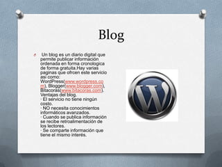 Blog
O    Un blog es un diario digital que
    permite publicar información
    ordenada en forma cronologica
    de forma gratuita.Hay varias
    paginas que ofrcen este servicio
    asi como:
    WordPress(www.wordpress.co
    m), Blogger(www.blogger.com),
    Bitacoras(www.bitacoras.com).
    Ventajas del blog.
    · El servicio no tiene ningún
    costo.
    · NO necesita conocimientos
    informáticos avanzados.
    · Cuando se publica información
    se recibe retroalimentación de
    los lectores.
    · Se comparte información que
    tiene el mismo interés.
 