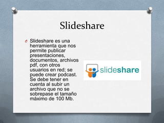 Slideshare
O Slideshare es una
  herramienta que nos
  permite publicar
  presentaciones,
  documentos, archivos
  pdf, con otros
  usuarios en red; se
  puede crear podcast.
  Se debe tener en
  cuenta al subir un
  archivo que no se
  sobrepase el tamaño
  máximo de 100 Mb.
 