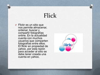 Flick
O Flickr es un sitio que
  nos permite almacenar,
  ordenar, buscar y
  compartir fotografías
  online. En la actualidad
  cuenta con muchos
  usuarios que comparten
  fotografías entre ellos.
  El flickr en propiedad de
  yahoo, por esta razón
  para acceder al sitio se
  debe tener creada una
  cuenta en yahoo.
 