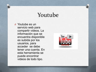 Youtube
O Youtube es un
  servicio web para
  compartir videos. La
  información que se
  encuentra disponible
  es subida por los
  usuarios, para
  acceder se debe
  tener una cuenta. En
  esta herramienta se
  puede encontrar
  videos de todo tipo.
 