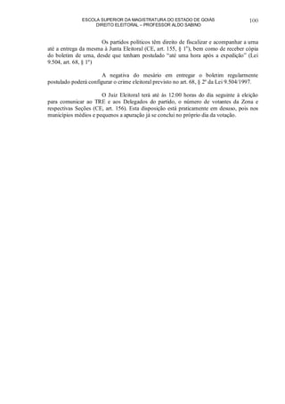 ESCOLA SUPERIOR DA MAGISTRATURA DO ESTADO DE GOIÁS
DIREITO ELEITORAL – PROFESSOR ALDO SABINO
100
Os partidos políticos têm direito de fiscalizar e acompanhar a urna
até a entrega da mesma à Junta Eleitoral (CE, art. 155, § 1o
), bem como de receber cópia
do boletim de urna, desde que tenham postulado “até uma hora após a expedição” (Lei
9.504, art. 68, § 1º)
A negativa do mesário em entregar o boletim regularmente
postulado poderá configurar o crime eleitoral previsto no art. 68, § 2º da Lei 9.504/1997.
O Juiz Eleitoral terá até às 12:00 horas do dia seguinte à eleição
para comunicar ao TRE e aos Delegados do partido, o número de votantes da Zona e
respectivas Seções (CE, art. 156). Esta disposição está praticamente em desuso, pois nos
municípios médios e pequenos a apuração já se conclui no próprio dia da votação.
 