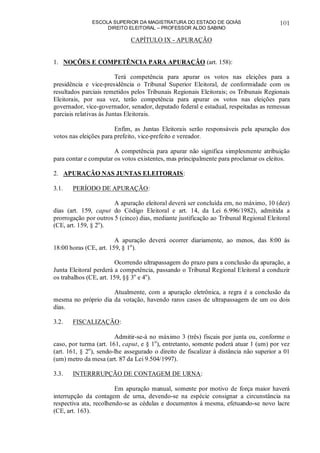 ESCOLA SUPERIOR DA MAGISTRATURA DO ESTADO DE GOIÁS
DIREITO ELEITORAL – PROFESSOR ALDO SABINO
101
CAPÍTULO IX - APURAÇÃO
1. NOÇÕES E COMPETÊNCIA PARA APURAÇÃO (art. 158):
Terá competência para apurar os votos nas eleições para a
presidência e vice-presidência o Tribunal Superior Eleitoral, de conformidade com os
resultados parciais remetidos pelos Tribunais Regionais Eleitorais; os Tribunais Regionais
Eleitorais, por sua vez, terão competência para apurar os votos nas eleições para
governador, vice-governador, senador, deputado federal e estadual, respeitadas as remessas
parciais relativas às Juntas Eleitorais.
Enfim, as Juntas Eleitorais serão responsáveis pela apuração dos
votos nas eleições para prefeito, vice-prefeito e vereador.
A competência para apurar não significa simplesmente atribuição
para contar e computar os votos existentes, mas principalmente para proclamar os eleitos.
2. APURAÇÃO NAS JUNTAS ELEITORAIS:
3.1. PERÍODO DE APURAÇÃO:
A apuração eleitoral deverá ser concluída em, no máximo, 10 (dez)
dias (art. 159, caput do Código Eleitoral e art. 14, da Lei 6.996/1982), admitida a
prorrogação por outros 5 (cinco) dias, mediante justificação ao Tribunal Regional Eleitoral
(CE, art. 159, § 2o
).
A apuração deverá ocorrer diariamente, ao menos, das 8:00 às
18:00 horas (CE, art. 159, § 1o
).
Ocorrendo ultrapassagem do prazo para a conclusão da apuração, a
Junta Eleitoral perderá a competência, passando o Tribunal Regional Eleitoral a conduzir
os trabalhos (CE, art. 159, §§ 3o
e 4o
).
Atualmente, com a apuração eletrônica, a regra é a conclusão da
mesma no próprio dia da votação, havendo raros casos de ultrapassagem de um ou dois
dias.
3.2. FISCALIZAÇÃO:
Admitir-se-á no máximo 3 (três) fiscais por junta ou, conforme o
caso, por turma (art. 161, caput, e § 1o
), entretanto, somente poderá atuar 1 (um) por vez
(art. 161, § 2o
), sendo-lhe assegurado o direito de fiscalizar à distância não superior a 01
(um) metro da mesa (art. 87 da Lei 9.504/1997).
3.3. INTERRRUPÇÃO DE CONTAGEM DE URNA:
Em apuração manual, somente por motivo de força maior haverá
interrupção da contagem de urna, devendo-se na espécie consignar a circunstância na
respectiva ata, recolhendo-se as cédulas e documentos à mesma, efetuando-se novo lacre
(CE, art. 163).
 