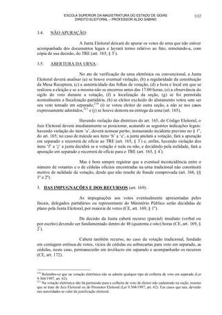 ESCOLA SUPERIOR DA MAGISTRATURA DO ESTADO DE GOIÁS
DIREITO ELEITORAL – PROFESSOR ALDO SABINO
102
3.4. NÃO APURAÇÃO:
A Junta Eleitoral deixará de apurar os votos de urna que não estiver
acompanhada dos documentos legais e lavrará termo relativo ao fato, remetendo-a, com
cópia de sua decisão, do TRE (art. 165, § 5º
).
3.5. ABERTURA DA URNA:
No ato de verificação da urna eletrônica ou convencional, a Junta
Eleitoral deverá analisar (a) se houve eventual violação, (b) a regularidade da constituição
da Mesa Receptora, (c) a autenticidade das folhas de votação, (d) a hora e local em que se
realizou a eleição e se a mesma não se encerrou antes das 17:00 horas, (e) a observância do
sigilo do voto durante a votação, (f) a localização da seção, (g) se foi permitida
normalmente a fiscalização partidária, (h) se eleitor excluído do alistamento votou sem ser
seu voto tomado em separado,210
(i) se votou eleitor de outra seção, a não se nos casos
expressamente admitidos,211
e (j) se houve demora na entrega da urna (art. 165).
Havendo violação das diretrizes do art. 165, do Código Eleitoral, o
Juiz Eleitoral deverá imediatamente se posicionar, acatando as seguintes indicações legais:
havendo violação do item ‘a’, deverá nomear perito, instaurando incidente previsto no § 1o
,
do art. 165; no caso de mácula aos itens ‘b’ a ‘e’, a junta anulará a votação, fará a apuração
em separado e recorrerá de ofício ao TRE (art. 165, § 3º
) e, enfim, havendo violação dos
itens ‘f’ a ‘j’ a junta decidirá se a votação é nula ou não, e decidindo pela nulidade, fará a
apuração em separado e recorrerá de ofício para o TRE (art. 165, § 4º
).
Mas é bom sempre registrar que a eventual incoincidência entre o
número de votantes e o de cédulas oficiais encontradas na urna tradicional não constituirá
motivo de nulidade da votação, desde que não resulte de fraude comprovada (art. 166, §§
1º e 2º).
3. DAS IMPUGNAÇÕES E DOS RECURSOS (art. 169):
As impugnações aos votos eventualmente apresentadas pelos
fiscais, delegados partidários ou representante do Ministério Público serão decididas de
plano pela Junta Eleitoral, por maioria de votos (CE, art. 169, § 1o
).
Da decisão da Junta caberá recurso (parcial) imediato (verbal ou
por escrito) devendo ser fundamentado dentro de 48 (quarenta e oito) horas (CE, art. 169, §
2º
).
Caberá também recurso, no caso da votação tradicional, fundado
em contagem errônea de votos, vícios de cédulas ou sobrecartas para voto em separado, as
cédulas, neste caso, permanecerão em invólucro em separado e acompanharão os recursos
(CE, art. 172).
210
Relembre-se que na votação eletrônica não se admite qualquer tipo de colheita de voto em separado (Lei
9.504/1997, art. 62).
211
Na votação eletrônica não há permissão para a colheita de voto de eleitor não cadastrado na seção, mesmo
que se trate do Juiz Eleitoral ou do Promotor Eleitoral (Lei 9.504/1997, art. 62). Em casos que tais, deverão
tais autoridades se valer da justificação eleitoral.
 
