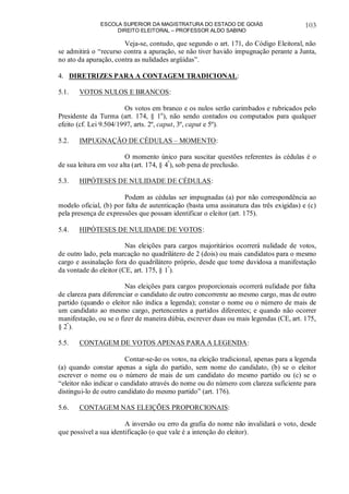 ESCOLA SUPERIOR DA MAGISTRATURA DO ESTADO DE GOIÁS
DIREITO ELEITORAL – PROFESSOR ALDO SABINO
103
Veja-se, contudo, que segundo o art. 171, do Código Eleitoral, não
se admitirá o “recurso contra a apuração, se não tiver havido impugnação perante a Junta,
no ato da apuração, contra as nulidades argüidas”.
4. DIRETRIZES PARA A CONTAGEM TRADICIONAL:
5.1. VOTOS NULOS E BRANCOS:
Os votos em branco e os nulos serão carimbados e rubricados pelo
Presidente da Turma (art. 174, § 1o
), não sendo contados ou computados para qualquer
efeito (cf. Lei 9.504/1997, arts. 2º, caput, 3º, caput e 5º).
5.2. IMPUGNAÇÃO DE CÉDULAS – MOMENTO:
O momento único para suscitar questões referentes às cédulas é o
de sua leitura em voz alta (art. 174, § 4º
), sob pena de preclusão.
5.3. HIPÓTESES DE NULIDADE DE CÉDULAS:
Podem as cédulas ser impugnadas (a) por não correspondência ao
modelo oficial, (b) por falta de autenticação (basta uma assinatura das três exigidas) e (c)
pela presença de expressões que possam identificar o eleitor (art. 175).
5.4. HIPÓTESES DE NULIDADE DE VOTOS:
Nas eleições para cargos majoritários ocorrerá nulidade de votos,
de outro lado, pela marcação no quadrilátero de 2 (dois) ou mais candidatos para o mesmo
cargo e assinalação fora do quadrilátero próprio, desde que torne duvidosa a manifestação
da vontade do eleitor (CE, art. 175, § 1º
).
Nas eleições para cargos proporcionais ocorrerá nulidade por falta
de clareza para diferenciar o candidato de outro concorrente ao mesmo cargo, mas de outro
partido (quando o eleitor não indica a legenda); constar o nome ou o número de mais de
um candidato ao mesmo cargo, pertencentes a partidos diferentes; e quando não ocorrer
manifestação, ou se o fizer de maneira dúbia, escrever duas ou mais legendas (CE, art. 175,
§ 2º
).
5.5. CONTAGEM DE VOTOS APENAS PARA A LEGENDA:
Contar-se-ão os votos, na eleição tradicional, apenas para a legenda
(a) quando constar apenas a sigla do partido, sem nome do candidato, (b) se o eleitor
escrever o nome ou o número de mais de um candidato do mesmo partido ou (c) se o
“eleitor não indicar o candidato através do nome ou do número com clareza suficiente para
distingui-lo de outro candidato do mesmo partido” (art. 176).
5.6. CONTAGEM NAS ELEIÇÕES PROPORCIONAIS:
A inversão ou erro da grafia do nome não invalidará o voto, desde
que possível a sua identificação (o que vale é a intenção do eleitor).
 