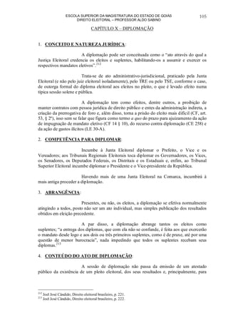 ESCOLA SUPERIOR DA MAGISTRATURA DO ESTADO DE GOIÁS
DIREITO ELEITORAL – PROFESSOR ALDO SABINO
105
CAPÍTULO X – DIPLOMAÇÃO
1. CONCEITO E NATUREZA JURÍDICA:
A diplomação pode ser conceituada como o “ato através do qual a
Justiça Eleitoral credencia os eleitos e suplentes, habilitando-os a assumir e exercer os
respectivos mandatos eletivos”.212
Trata-se de ato administrativo-jurisdicional, praticado pela Junta
Eleitoral (e não pelo juiz eleitoral isoladamente), pelo TRE ou pelo TSE, conforme o caso,
de outorga formal do diploma eleitoral aos eleitos no pleito, o que é levado efeito numa
típica sessão solene e pública.
A diplomação tem como efeitos, dentre outros, a proibição de
manter contratos com pessoa jurídica de direito público e entes da administração indireta, a
criação da prerrogativa de foro e, além disso, torna a prisão do eleito mais difícil (CF, art.
53, § 2º), isso sem se falar que figura como termo a quo do prazo para ajuizamento da ação
de impugnação de mandato eletivo (CF 14 § 10), do recurso contra diplomação (CE 258) e
da ação de gastos ilícitos (LE 30-A).
2. COMPETÊNCIA PARA DIPLOMAR:
Incumbe à Junta Eleitoral diplomar o Prefeito, o Vice e os
Vereadores; aos Tribunais Regionais Eleitorais toca diplomar os Governadores, os Vices,
os Senadores, os Deputados Federais, os Distritais e os Estaduais e, enfim, ao Tribunal
Superior Eleitoral incumbe diplomar o Presidente e o Vice-presidente da República.
Havendo mais de uma Junta Eleitoral na Comarca, incumbirá à
mais antiga proceder a diplomação.
3. ABRANGÊNCIA:
Presentes, ou não, os eleitos, a diplomação se efetiva normalmente
atingindo a todos, posto não ser um ato individual, mas simples publicação dos resultados
obtidos em eleição precedente.
A par disso, a diplomação abrange tantos os eleitos como
suplentes; “a entrega dos diplomas, que com ela não se confunde, é feita aos que exercerão
o mandato desde logo e aos dois ou três primeiros suplentes, como é de praxe, até por uma
questão de menor burocracia”, nada impedindo que todos os suplentes recebam seus
diplomas.213
4. CONTEÚDO DO ATO DE DIPLOMAÇÃO:
A sessão de diplomação não passa da emissão de um atestado
público da existência de um pleito eleitoral, dos seus resultados e, principalmente, para
212
Joel José Cândido, Direito eleitoral brasileiro, p. 221.
213
Joel José Cândido, Direito eleitoral brasileiro, p. 222.
 