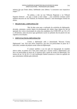 ESCOLA SUPERIOR DA MAGISTRATURA DO ESTADO DE GOIÁS
DIREITO ELEITORAL – PROFESSOR ALDO SABINO
106
anúncio dos que foram eleitos, habilitando estes últimos “a exercerem seus respectivos
cargos”.214
Na prática, a não ser nos Tribunais Regionais e no Tribunal
Superior Eleitoral – em que a sessão é mais solene –, essa cerimônia costuma conter
também discursos do Juiz Eleitoral, do Promotor Eleitoral e uma homenagem formal aos
eleitos.
5. PRAZO PARA A DIPLOMAÇÃO:
Não há data certa para a realização da cerimônia de diplomação,
devendo, entretanto, ocorrer depois da proclamação dos eleitos (logo depois do fim da
apuração dos votos), da prestação de contas dos candidatos (Lei 9.504/1997, art. 29, § 2º)
e, obviamente, antes da posse (que geralmente ocorre no primeiro dia de janeiro do ano
seguinte ao da eleição).
6. IMPUGNAÇÃO DA DIPLOMAÇÃO:
Contra a diplomação cabe o denominado “Recurso Contra
Diplomação” (art. 262) sem efeito suspensivo, que deve ser protocolado no prazo de 3
(três) dias, contados da própria sessão solene de diplomação.
É comum também o uso da ação de impugnação de mandato
eletivo (aliás, na prática ela é bem mais usada que o recurso contra a diplomação), que
deve ser protocolada no prazo de 15 (quinze) dias a partir da sessão de diplomação, nos
termos do art. 14, §§ 10 e 11, da Constituição Federal (remete-se o leitor ao capítulo em
que comentamos referida ação eleitoral).
214
Joel José Cândido, Direito eleitoral brasileiro, p. 224.
 