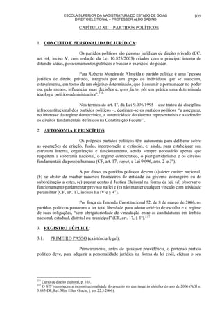 ESCOLA SUPERIOR DA MAGISTRATURA DO ESTADO DE GOIÁS
DIREITO ELEITORAL – PROFESSOR ALDO SABINO
109
CAPÍTULO XII – PARTIDOS POLÍTICOS
1. CONCEITO E PERSONALIDADE JURÍDICA:
Os partidos políticos são pessoas jurídicas de direito privado (CC,
art. 44, inciso V, com redação da Lei 10.825/2003) criados com o principal intento de
difundir idéias, posicionamentos políticos e buscar o exercício do poder.
Para Roberto Moreira de Almeida o partido político é uma “pessoa
jurídica de direito privado, integrada por um grupo de indivíduos que se associam,
estavelmente, em torno de um objetivo determinado, que é assumir e permanecer no poder
ou, pelo menos, influenciar suas decisões e, ipso facto, pôr em prática uma determinada
ideologia político-administrativa”.216
Nos termos do art. 1o
, da Lei 9.096/1995 – que tratou da disciplina
infraconstitucional dos partidos políticos –, destinam-se os partidos políticos “a assegurar,
no interesse do regime democrático, a autenticidade do sistema representativo e a defender
os direitos fundamentais definidos na Constituição Federal”.
2. AUTONOMIA E PRINCÍPIOS:
Os próprios partidos políticos têm autonomia para deliberar sobre
as operações de criação, fusão, incorporação e extinção, e, ainda, para estabelecer sua
estrutura interna, organização e funcionamento, sendo sempre necessário apenas que
respeitem a soberania nacional, o regime democrático, o pluripartidarismo e os direitos
fundamentais da pessoa humana (CF, art. 17, caput, e Lei 9.096, arts. 2º
e 3o
).
A par disso, os partidos políticos devem (a) deter caráter nacional,
(b) se abster de receber recursos financeiros de entidade ou governo estrangeiro ou de
subordinação a estes, (c) prestar contas à Justiça Eleitoral na forma da lei, (d) observar o
funcionamento parlamentar previsto na lei e (e) não manter qualquer vínculo com atividade
paramilitar (CF, art. 17, incisos I a IV e § 4o
).
Por força da Emenda Constitucional 52, de 8 de março de 2006, os
partidos políticos passaram a ter total liberdade para adotar critério de escolha e o regime
de suas coligações, “sem obrigatoriedade de vinculação entre as candidaturas em âmbito
nacional, estadual, distrital ou municipal” (CF, art. 17, § 1º).217
3. REGISTRO DÚPLICE:
3.1. PRIMEIRO PASSO (existência legal):
Primeiramente, antes de qualquer providência, o pretenso partido
político deve, para adquirir a personalidade jurídica na forma da lei civil, efetuar o seu
216
Curso de direito eleitoral, p. 103.
217
O STF reconheceu a inconstitucionalidade do preceito no que tange às eleições do ano de 2006 (ADI n.
3.685-DF, Rel. Min. Ellen Gracie, j. em 22.3.2006).
 