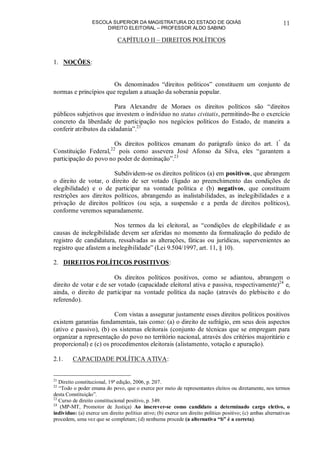 ESCOLA SUPERIOR DA MAGISTRATURA DO ESTADO DE GOIÁS
DIREITO ELEITORAL – PROFESSOR ALDO SABINO
11
CAPÍTULO II – DIREITOS POLÍTICOS
1. NOÇÕES:
Os denominados “direitos políticos” constituem um conjunto de
normas e princípios que regulam a atuação da soberania popular.
Para Alexandre de Moraes os direitos políticos são “direitos
públicos subjetivos que investem o indivíduo no status civitatis, permitindo-lhe o exercício
concreto da liberdade de participação nos negócios políticos do Estado, de maneira a
conferir atributos da cidadania”.21
Os direitos políticos emanam do parágrafo único do art. 1º
da
Constituição Federal,22
pois como assevera José Afonso da Silva, eles “garantem a
participação do povo no poder de dominação”.23
Subdividem-se os direitos políticos (a) em positivos, que abrangem
o direito de votar, o direito de ser votado (ligado ao preenchimento das condições de
elegibilidade) e o de participar na vontade política e (b) negativos, que constituem
restrições aos direitos políticos, abrangendo as inalistabilidades, as inelegibilidades e a
privação de direitos políticos (ou seja, a suspensão e a perda de direitos políticos),
conforme veremos separadamente.
Nos termos da lei eleitoral, as “condições de elegibilidade e as
causas de inelegibilidade devem ser aferidas no momento da formalização do pedido de
registro de candidatura, ressalvadas as alterações, fáticas ou jurídicas, supervenientes ao
registro que afastem a inelegibilidade” (Lei 9.504/1997, art. 11, § 10).
2. DIREITOS POLÍTICOS POSITIVOS:
Os direitos políticos positivos, como se adiantou, abrangem o
direito de votar e de ser votado (capacidade eleitoral ativa e passiva, respectivamente)24
e,
ainda, o direito de participar na vontade política da nação (através do plebiscito e do
referendo).
Com vistas a assegurar justamente esses direitos políticos positivos
existem garantias fundamentais, tais como: (a) o direito de sufrágio, em seus dois aspectos
(ativo e passivo), (b) os sistemas eleitorais (conjunto de técnicas que se empregam para
organizar a representação do povo no território nacional, através dos critérios majoritário e
proporcional) e (c) os procedimentos eleitorais (alistamento, votação e apuração).
2.1. CAPACIDADE POLÍTICA ATIVA:
21
Direito constitucional, 19ª edição, 2006, p. 207.
22
“Todo o poder emana do povo, que o exerce por meio de representantes eleitos ou diretamente, nos termos
desta Constituição”.
23
Curso de direito constitucional positivo, p. 349.
24
(MP-MT, Promotor de Justiça) Ao inscrever-se como candidato a determinado cargo eletivo, o
indivíduo: (a) exerce um direito político ativo; (b) exerce um direito político positivo; (c) ambas alternativas
procedem, uma vez que se completam; (d) nenhuma procede (a alternativa “b” é a correta).
 