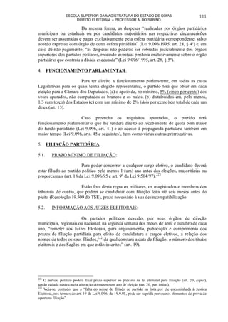 ESCOLA SUPERIOR DA MAGISTRATURA DO ESTADO DE GOIÁS
DIREITO ELEITORAL – PROFESSOR ALDO SABINO
111
Da mesma forma, as despesas “realizadas por órgãos partidários
municipais ou estaduais ou por candidatos majoritários nas respectivas circunscrições
devem ser assumidas e pagas exclusivamente pela esfera partidária correspondente, salvo
acordo expresso com órgão de outra esfera partidária” (Lei 9.096/1995, art. 28, § 4º) e, em
caso de não pagamento, “as despesas não poderão ser cobradas judicialmente dos órgãos
superiores dos partidos políticos, recaindo eventual penhora exclusivamente sobre o órgão
partidário que contraiu a dívida executada” (Lei 9.096/1995, art. 28, § 5º).
4. FUNCIONAMENTO PARLAMENTAR:
Para ter direito a funcionamento parlamentar, em todas as casas
Legislativas para os quais tenha elegido representante, o partido terá que obter em cada
eleição para a Câmara dos Deputados, (a) o apoio de, no mínimo, 5% (cinco por cento) dos
votos apurados, não computados os brancos e os nulos, (b) distribuídos em, pelo menos,
1/3 (um terço) dos Estados (c) com um mínimo de 2% (dois por cento) do total de cada um
deles (art. 13).
Caso preencha os requisitos apontados, o partido terá
funcionamento parlamentar o que lhe renderá direito ao recebimento de quota bem maior
do fundo partidário (Lei 9.096, art. 41) e ao acesso à propaganda partidária também em
maior tempo (Lei 9.096, arts. 45 e seguintes), bem como várias outras prerrogativas.
5. FILIAÇÃO PARTIDÁRIA:
5.1. PRAZO MÍNIMO DE FILIAÇÃO:
Para poder concorrer a qualquer cargo eletivo, o candidato deverá
estar filiado ao partido político pelo menos 1 (um) ano antes das eleições, majoritárias ou
proporcionais (art. 18 da Lei 9.096/95 e art. 9o
da Lei 9.504/97).221
Estão fora desta regra os militares, os magistrados e membros dos
tribunais de contas, que podem se candidatar com filiação feita até seis meses antes do
pleito (Resolução 19.509 do TSE), prazo necessário à sua desincompatibilização.
5.2. INFORMAÇÃO AOS JUÍZES ELEITORAIS:
Os partidos políticos deverão, por seus órgãos de direção
municipais, regionais ou nacional, na segunda semana dos meses de abril e outubro de cada
ano, “remeter aos Juízes Eleitorais, para arquivamento, publicação e cumprimento dos
prazos de filiação partidária para efeito de candidatura a cargos eletivos, a relação dos
nomes de todos os seus filiados,222
da qual constará a data de filiação, o número dos títulos
eleitorais e das Seções em que estão inscritos” (art. 19).
221
O partido político poderá fixar prazo superior ao previsto na lei eleitoral para filiação (art. 20, caput),
sendo vedada neste caso a alteração do mesmo em ano de eleição (art. 20, par. único).
222
Veja-se, contudo, que a “falta do nome do filiado ao partido na lista por ele encaminhada à Justiça
Eleitoral, nos termos do art. 19 da Lei 9.096, de 19.9.95, pode ser suprida por outros elementos de prova de
oportuna filiação”.
 