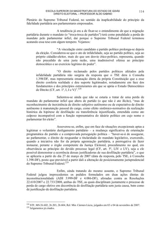 ESCOLA SUPERIOR DA MAGISTRATURA DO ESTADO DE GOIÁS
DIREITO ELEITORAL – PROFESSOR ALDO SABINO
114
Plenário do Supremo Tribunal Federal, no sentido da inaplicabilidade do princípio da
fidelidade partidária aos parlamentares empossados.
A tendência já era a de fixar-se o entendimento de que a migração
partidária durante o mandato (o “troca-troca de partidos”) terá como penalidade a perda do
mandato pelo parlamentar infiel, daí porque o Supremo Tribunal Federal terminou
acatando essa tese com algum tempero. Vejamos:
“A vinculação entre candidato e partido político prolonga-se depois
da eleição. Considerou-se que o ato de infidelidade, seja ao partido político, seja ao
próprio cidadão-eleitor, mais do que um desvio ético-político, representa, quando
não precedido de uma justa razão, uma inadmissível ofensa ao princípio
democrático e ao exercício legítimo do poder”.
“O direito reclamado pelos partidos políticos afetados pela
infidelidade partidária não surgiria da resposta que o TSE dera à Consulta
1.398/DF, mas representaria emanação direta da própria Constituição que a esse
direito conferiu realidade e deu suporte legitimador, notadamente em face dos
fundamentos e dos princípios estruturantes em que se apóia o Estado Democrático
de Direito (CF, art. 1º, I, I e V)”.228
Salientou-se ainda que não se estaria a tratar de uma perda de
mandato do parlamentar infiel que altera de partido (o que não é ato ilícito), “mas de
reconhecimento de inexistência de direito subjetivo autônomo ou de expectativa de direito
autônomo à manutenção pessoal do cargo, como efeito sistêmico-normativo da realização
histórica da hipótese de desfiliação ou transferência injustificada, entendida como ato
culposo incompatível com a função representativa do ideário político em cujo nome o
parlamentar foi eleito”.
Asseverou-se, enfim, que em face de situações excepcionais aptas a
legitimar o voluntário desligamento partidário – a mudança significativa de orientação
programática do partido e a comprovada perseguição política – “haver-se-á de assegurar,
ao parlamentar, o direito de resguardar a titularidade do mandato legislativo, exercendo,
quando a iniciativa não for da própria agremiação partidária, a prerrogativa de fazer
instaurar, perante o órgão competente da Justiça Eleitoral, procedimento no qual, em
observância ao princípio do devido processo legal (CF, art. 5º, LIV e LV), seja a ele
possível demonstrar a ocorrência dessas justificadoras de sua desfiliação partidária”, o que
se aplicaria a partir do dia 27 de março de 2007 (data da resposta, pelo TSE, à Consulta
1.398-DF), posto que previsível a partir dali a alteração de posicionamento jurisprudencial
do Supremo Tribunal Federal.229
Enfim, ainda tratando do mesmo assunto, o Supremo Tribunal
Federal julgou improcedentes os pedidos formulados em duas ações diretas de
inconstitucionalidade (ADI 3.999-DF e 4.086-DF), aforadas contra as Resoluções
22.610/2007 e 22.733/2008, ambas do TSE, as quais disciplinam justamente o processo de
perda de cargo eletivo em decorrência de desfiliação partidária sem justa causa, bem como
de justificação de desfiliação partidária.
228
STF, MS 26.602, 26.203, 26.604, Rel. Min. Cármen Lúcia, julgados em 03 e 04 de novembro de 2007.
229
Julgamentos já citados.
 