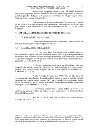 ESCOLA SUPERIOR DA MAGISTRATURA DO ESTADO DE GOIÁS
DIREITO ELEITORAL – PROFESSOR ALDO SABINO
115
Nessas ações, o Supremo Tribunal Federal, em síntese, novamente
reconheceu aos partidos políticos o direito de postular o respeito ao princípio da fidelidade
partidária perante o Judiciário e de declarar a competência do TSE para dispor sobre a
matéria durante o silêncio do Legislativo.
Asseverou-se que de pouco adiantaria a Corte admitir a existência
de um dever de fidelidade partidária, mas não colocar à disposição um mecanismo legal
para garantir a sua observância, o que teria fundamento no art. 23, IX do Código
Eleitoral.230
7. CANCELAMENTO DO REGISTRO DO PARTIDO POLÍTICO:
7.1. CANCELAMENTO VOLUNTÁRIO:
Ocorre cancelamento voluntário do registro do partido político nas
hipóteses de dissolução, fusão e incorporação (art. 27).
7.2. CANCELAMENTO OBRIGATÓRIO:
O TSE, de outro lado, determinará, após processo regular, o
cancelamento do registro civil e do estatuto do partido contra o qual ficar provado haver
recebido ou estar recebendo recursos financeiros estrangeiros, estar subordinado a entidade
ou governo estrangeiro, não ter prestado contas à Justiça Eleitoral ou manter organização
paramilitar (Lei 9.096/1995, art. 28).
É relevante, entretanto, notar que o partido político, “em nível
nacional, não sofrerá a suspensão das cotas do Fundo Partidário, nem qualquer outra
punição como conseqüência de atos praticados por órgãos regionais ou municipais” (Lei
9.096/1995, art. 28, § 3º).
A não prestação de contas (Lei 9.096/1995, art. 28, inciso III)
somente gerará o cancelamento do partido político quando se tratar de omissão praticada
por órgãos nacionais do mesmo junto ao TSE, “não ocorrendo o cancelamento do registro
civil e do estatuto do partido quando a omissão for dos órgãos partidários regionais ou
municipais” (Lei 9.096/1995, art. 28, § 6º).
O incidente de cancelamento de registro poderá ser instaurado por
denúncia de qualquer eleitor, de partido ou por representação do Procurador-Geral
Eleitoral (§ 2o
do art. 28).
Será do TSE (RITSE, arts. 78 e 79), obedecido o devido processo
legal (art. 28, §§ 1o
e 2o
).
230
Ficaram vencidos nestes julgamentos os Ministros Marco Aurélio e Eros Grau, que julgavam procedente o
pedido, ao fundamento de que as citadas resoluções seriam inconstitucionais, haja vista não caber ao TSE
dispor normas senão tendo em vista a execução do Código Eleitoral e da legislação eleitoral, que não
trataram da perda de cargo eletivo em razão de infidelidade partidária (Informativo 528 do STF).
 
