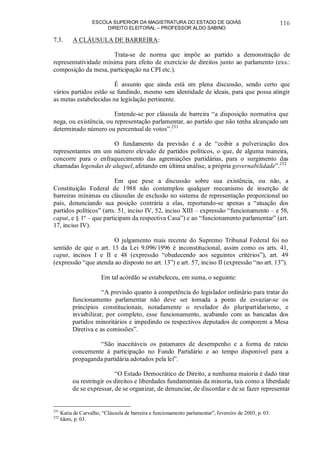 ESCOLA SUPERIOR DA MAGISTRATURA DO ESTADO DE GOIÁS
DIREITO ELEITORAL – PROFESSOR ALDO SABINO
116
7.3. A CLÁUSULA DE BARREIRA:
Trata-se de norma que impõe ao partido a demonstração de
representatividade mínima para efeito de exercício de direitos junto ao parlamento (exs.:
composição da mesa, participação na CPI etc.).
É assunto que ainda está em plena discussão, sendo certo que
vários partidos estão se fundindo, mesmo sem identidade de ideais, para que possa atingir
as metas estabelecidas na legislação pertinente.
Entende-se por cláusula de barreira “a disposição normativa que
nega, ou existência, ou representação parlamentar, ao partido que não tenha alcançado um
determinado número ou percentual de votos”.231
O fundamento da previsão é a de “coibir a pulverização dos
representantes em um número elevado de partidos políticos, o que, de alguma maneira,
concorre para o enfraquecimento das agremiações partidárias, para o surgimento das
chamadas legendas de aluguel, afetando em última análise, a própria governabilidade”.232
Em que pese a discussão sobre sua existência, ou não, a
Constituição Federal de 1988 não contemplou qualquer mecanismo de inserção de
barreiras mínimas ou cláusulas de exclusão no sistema de representação proporcional no
país, denunciando sua posição contrária a elas, reportando-se apenas a “atuação dos
partidos políticos” (arts. 51, inciso IV, 52, inciso XIII – expressão “funcionamento – e 58,
caput, e § 1º – que participam da respectiva Casa”) e ao “funcionamento parlamentar” (art.
17, inciso IV).
O julgamento mais recente do Supremo Tribunal Federal foi no
sentido de que o art. 13 da Lei 9.096/1996 é inconstitucional, assim como os arts. 41,
caput, incisos I e II e 48 (expressão “obedecendo aos seguintes critérios”), art. 49
(expressão “que atenda ao disposto no art. 13”) e art. 57, inciso II (expressão “no art. 13”).
Em tal acórdão se estabeleceu, em suma, o seguinte:
“A previsão quanto à competência do legislador ordinário para tratar do
funcionamento parlamentar não deve ser tomada a ponto de esvaziar-se os
princípios constitucionais, notadamente o revelador do pluripartidarismo, e
inviabilizar, por completo, esse funcionamento, acabando com as bancadas dos
partidos minoritários e impedindo os respectivos deputados de comporem a Mesa
Diretiva e as comissões”.
“São inaceitáveis os patamares de desempenho e a forma de rateio
concernente à participação no Fundo Partidário e ao tempo disponível para a
propaganda partidária adotados pela lei”.
“O Estado Democrático de Direito, a nenhuma maioria é dado tirar
ou restringir os direitos e liberdades fundamentais da minoria, tais como a liberdade
de se expressar, de se organizar, de denunciar, de discordar e de se fazer representar
231
Katia de Carvalho, “Cláusula de barreira e funcionamento parlamentar”, fevereiro de 2003, p. 03.
232
Idem, p. 03.
 