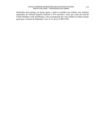 ESCOLA SUPERIOR DA MAGISTRATURA DO ESTADO DE GOIÁS
DIREITO ELEITORAL – PROFESSOR ALDO SABINO
119
destacados para entrega, em partes iguais, a todos os partidos que tenham seus estatutos
registrados no Tribunal Superior Eleitoral e 95% (noventa e cinco por cento) do total do
Fundo Partidário serão distribuídos a eles na proporção dos votos obtidos na última eleição
geral para a Câmara de Deputados” (art. 41-A, da Lei 9.096/1995).
 