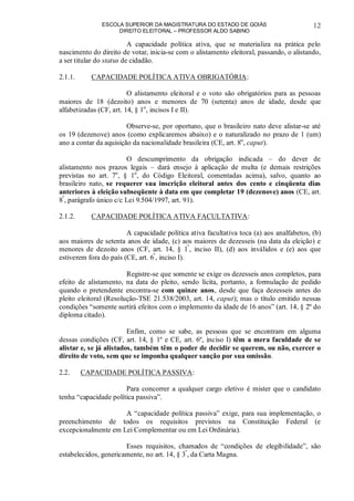 ESCOLA SUPERIOR DA MAGISTRATURA DO ESTADO DE GOIÁS
DIREITO ELEITORAL – PROFESSOR ALDO SABINO
12
A capacidade política ativa, que se materializa na prática pelo
nascimento do direito de votar, inicia-se com o alistamento eleitoral, passando, o alistando,
a ser titular do status de cidadão.
2.1.1. CAPACIDADE POLÍTICA ATIVA OBRIGATÓRIA:
O alistamento eleitoral e o voto são obrigatórios para as pessoas
maiores de 18 (dezoito) anos e menores de 70 (setenta) anos de idade, desde que
alfabetizadas (CF, art. 14, § 1o
, incisos I e II).
Observe-se, por oportuno, que o brasileiro nato deve alistar-se até
os 19 (dezenove) anos (como explicaremos abaixo) e o naturalizado no prazo de 1 (um)
ano a contar da aquisição da nacionalidade brasileira (CE, art. 8o
, caput).
O descumprimento da obrigação indicada – do dever de
alistamento nos prazos legais – dará ensejo à aplicação de multa (e demais restrições
previstas no art. 7o
, § 1o
, do Código Eleitoral, comentadas acima), salvo, quanto ao
brasileiro nato, se requerer sua inscrição eleitoral antes dos cento e cinqüenta dias
anteriores à eleição subseqüente à data em que completar 19 (dezenove) anos (CE, art.
8º
, parágrafo único c/c Lei 9.504/1997, art. 91).
2.1.2. CAPACIDADE POLÍTICA ATIVA FACULTATIVA:
A capacidade política ativa facultativa toca (a) aos analfabetos, (b)
aos maiores de setenta anos de idade, (c) aos maiores de dezesseis (na data da eleição) e
menores de dezoito anos (CF, art. 14, § 1º
, inciso II), (d) aos inválidos e (e) aos que
estiverem fora do país (CE, art. 6º
, inciso I).
Registre-se que somente se exige os dezesseis anos completos, para
efeito de alistamento, na data do pleito, sendo lícita, portanto, a formulação de pedido
quando o pretendente encontra-se com quinze anos, desde que faça dezesseis antes do
pleito eleitoral (Resolução-TSE 21.538/2003, art. 14, caput); mas o título emitido nessas
condições “somente surtirá efeitos com o implemento da idade de 16 anos” (art. 14, § 2º do
diploma citado).
Enfim, como se sabe, as pessoas que se encontram em alguma
dessas condições (CF, art. 14, § 1º e CE, art. 6º, inciso I) têm a mera faculdade de se
alistar e, se já alistados, também têm o poder de decidir se querem, ou não, exercer o
direito de voto, sem que se imponha qualquer sanção por sua omissão.
2.2. CAPACIDADE POLÍTICA PASSIVA:
Para concorrer a qualquer cargo eletivo é mister que o candidato
tenha “capacidade política passiva”.
A “capacidade política passiva” exige, para sua implementação, o
preenchimento de todos os requisitos previstos na Constituição Federal (e
excepcionalmente em Lei Complementar ou em Lei Ordinária).
Esses requisitos, chamados de “condições de elegibilidade”, são
estabelecidos, genericamente, no art. 14, § 3º
, da Carta Magna.
 