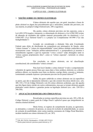 ESCOLA SUPERIOR DA MAGISTRATURA DO ESTADO DE GOIÁS
DIREITO ELEITORAL – PROFESSOR ALDO SABINO
120
CAPÍTULO XIII – CRIMES ELEITORAIS
1. NOÇÕES SOBRE OS CRIMES ELEITORAIS:
Crimes eleitorais são aqueles que, em geral, maculam a lisura do
pleito eleitoral ou algum dos procedimentos que o antecedem, estando eles previstos, em
sua maioria, no próprio Código Eleitoral (arts. 289 e seguintes).
Há, porém, crimes eleitorais previstos em leis especiais, como a
Lei 6.091/1974 (regula o transporte e a alimentação de eleitores), a Lei 6.996/1982 (crime
de alteração de resultados das cédulas manuais processadas pela via eletrônica), a Lei
9.504/1997 (“Lei Eleitoral Geral”) e a própria Lei Complementar 64/1990 (“Lei das
Inelegibilidades”)
Levando em consideração a distinção feita pela Constituição
Federal, para efeito de distribuição da competência por prerrogativa de função, entre
“crimes comuns” e “crimes de responsabilidade” (estes últimos também conhecidos mais
tecnicamente como “infrações político-administrativas”), a jurisprudência já assentou o
entendimento segundo o qual na expressão “crimes comuns” estão abrangidos tanto os
“crimes comuns propriamente ditos”, como os “crimes especiais”, incluindo os crimes
eleitorais.234
Em conclusão, os crimes eleitorais, em tal classificação
constitucional, são considerados “crimes comuns”.
Para Joel José Cândido o crime eleitoral “é todo o comportamento
voluntário de agente pessoa física que causa dano a bens jurídicos eleitorais ou a direitos
políticos alheios, ou exponha esses bens ou direitos a perigo direto, concreto e iminente,
contrariando comando expresso e previamente previsto em lei penal eleitoral”.235
Enfim, há quem subdivida os crimes eleitorais em (a) específicos
ou puros, que são os tipicamente eleitorais e que não existem fora desse direito (exs.: arts.
309, 310 e 312 do Código Eleitoral) e em (b) crimes eleitorais acidentais, que são aqueles
que têm figura típica similar em outros ordenamentos, mas que se tornam eleitorais quando
praticados contra direitos e garantias postas na legislação eleitoral (exs.: arts. 324-326 e
348-350).
2. APLICAÇÃO SUBSIDIÁRIA DO CÓDIGO PENAL:
Ressalvadas as normas específicas previstas nos arts. 283 a 288, do
Código Eleitoral, a parte geral do Código Penal é aplicável quase que integralmente ao
sistema criminal eleitoral.
Desta forma, os regimes de cumprimento de pena, as agravantes,
as atenuantes, o concurso de pessoas, as causas de exclusão de antijuridicidade, as causas
de extinção de punibilidade, entre outras matérias constantes do Código Penal Brasileiro,
incidem também nos crimes eleitorais (CE, art. 287).
234
TSE, BE 258/561, Reclamação n. 10/AM e RTJ 32/614.
235
Direito penal eleitoral e processo penal eleitoral, p. 47.
 