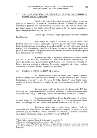 ESCOLA SUPERIOR DA MAGISTRATURA DO ESTADO DE GOIÁS
DIREITO ELEITORAL – PROFESSOR ALDO SABINO
122
3.2. CAUSA DE AUMENTO E DE DIMINUIÇÃO DE PENA NA OMISSÃO DA
NORMA PENAL ELEITORAL:
Quando a lei eleitoral determina “agravação” (leia-se: o aumento
genérico ou específico de pena) ou “atenuação” (leia-se: a diminuição genérica ou
específica da pena) da pena sem mencionar o quantum (exs.: arts. 340, par. único e 350,
par. único), deverá o juiz fixá-lo entre 1/5 (um quinto) e 1/3 (um terço), guardados os
limites da pena cominada ao crime (art. 285).
Convém aqui confrontar a regra supra com as existentes no Direito
Penal Comum.
Nesse cotejo se chegará à conclusão de que no Direito Penal
Eleitoral mesmo as causas de diminuição e aumento de pena não podem ultrapassar ao
limite abstrato da pena cominada ao crime eleitoral (CE, art. 285); já na disciplina do
Código Penal, diversamente, a incidência de causas de aumento e de diminuição de penal
pode sim reduzir a pena a um patamar inferior ao mínimo, ou aumentá-la em grau superior
ao da pena máxima em abstrato.239
Apenas no que tange às agravantes e atenuantes no sentido técnico
(CP, arts. 61, 62, 65 e 66), há restrição no Direito Penal Comum, sendo vedado – ao
menos de acordo com o posicionamento predominante – que essas levem a violação dos
limites abstratos mínimos e máximos do preceito secundário do crime, conforme
comumente se ensina na doutrina especializada tradicional.240
3.3. DESTINO E VALOR DA PENA DE MULTA:
Ao contrário do que ocorre no Direito Penal Comum, a pena de
multa no Direito Penal Eleitoral será destinada ao Tesouro Nacional (e não ao Fundo
Penitenciário, como prevê o art. 49, caput, do Código Penal),241
sendo fixada entre o
mínimo de 01 (um) dia-multa e o máximo de 300 (trezentos) dias-multa (CE, art. 286,
caput).
De outro lado, o valor do dia-multa será fixado entre 1/30 (um
trigésimo) e 01 (um) salário mínimo, inexistindo atualmente o salário mínimo por região
de que trata o art. 286, § 1º do Código Eleitoral, só o nacional (Decreto-lei 2.284/1986).
Se estivéssemos tratando do Direito Penal Comum, (a) os limites
da multa seriam de 10 a 360 dias-multa (CP, art. 49), (b) o valor do dia-multa variaria
entre 1/30 (um trigésimo) até 5 (cinco) vezes o salário mínimo (CP, art. 49, § 1º).
Registre-se, enfim, que a multa penal eleitoral “pode ser
aumentada até o triplo, embora não possa exceder o máximo genérico (caput), se o juiz
considerar que, em virtude da situação econômica do condenado, é ineficaz a cominada,
ainda que no máximo, ao crime de que se trate” (CE, art. 286, § 2º).
239
Julio Fabbrini Mirabete, Manual de direito penal, v. 1, pp. 294-297.
240
Damásio Evangelista de Jesus, Direito penal, v. 1, pp. 508-512.
241
Há quem sustente (Michels, Direito eleitoral, p. 164) que a multa criminal deve ser revertida atualmente
para o Fundo Partidário, e não ao Tesouro Nacional, raciocínio que se baseia no art. 38, inciso I, da Lei
9.096/1995.
 