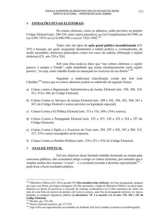 ESCOLA SUPERIOR DA MAGISTRATURA DO ESTADO DE GOIÁS
DIREITO ELEITORAL – PROFESSOR ALDO SABINO
123
4. INFRAÇÕES PENAIS ELEITORAIS:
Os crimes eleitorais, como se adiantou, estão previstos no próprio
Código Eleitoral (arts. 289-354, entre outros preceitos), na Lei Complementar 64/1990, na
Lei 6.091/1974, na Lei 6.996/1982 e na Lei 7.021/1982.242
Todos eles são tipos de ação penal pública incondicionada (CE
355) e buscam, em geral, resguardar diretamente a ordem política e, eventualmente, de
modo secundário, interesses particulares, como nos casos da calúnia, difamação e injúria
eleitorais (CE, arts 324 a 326).
Sob essa ótica pode-se dizer que “nos crimes eleitorais o sujeito
passivo é sempre o Estado”, nada impedindo que exista simultaneamente outro sujeito
passivo, “ou seja, outro cidadão lesado ou ameaçado no exercício de seu direito”.243
Seguindo a tradicional classificação criada por Joel José
Cândido,244
temos que os crimes eleitorais podem se subdividir da seguinte forma:
a) Crimes contra a Organização Administrativa da Justiça Eleitoral (arts. 305, 306, 310,
311, 318 e 340, do Código Eleitoral);
b) Crimes Contra os Serviços da Justiça Eleitoral (arts. 289 a 293, 296, 303, 304, 341 a
347, do Código Eleitoral e outros previstos na legislação especial);
c) Crimes Contra a Fé Pública Eleitoral (arts. 313 a 316, 348 a 354 e outros);
d) Crimes Contra a Propaganda Eleitoral (arts. 323 a 327; 330 a 332 e 334 a 337 do
Código Eleitoral);
e) Crimes Contra o Sigilo e o Exercício do Voto (arts. 295, 297 a 302, 307 a 309, 312,
317, 339 e outros insculpidos na lei esparsa);
f) Crimes Contra os Partidos Políticos (arts. 319 a 321 e 338, do Código Eleitoral).
5. ANALISE PONTUAL:
Fiel aos objetivos deste limitado trabalho destinado ao estudo para
concursos públicos, não comentarei artigo a artigo os crimes eleitorais, por entender que a
simples analise dos mesmos “a seco” – e a eventual consulta à doutrina especializada245
–
pode levar a bons resultados práticos.
242
(Ministério Público-GO, 2010, questão 92) Não constitui crime eleitoral: (a) Fazer propaganda, qualquer
que seja a sua forma, em língua estrangeira; (b) Não apresentar o órgão do Ministério Público, no prazo legal,
denúncia ou deixar de promover a execução de sentença condenatória; (c) Colher assinatura do eleitor em
mais de uma ficha de registro de partido; (d) Colocar cartazes, para fins de propaganda eleitoral, em muros,
fachadas ou qualquer logradouro público (a alternativa “d” é a correta; ver os arts. 335, 342 e 321 do
Código Eleitoral).
243
Michels, pp. 159-160.
244
Direito eleitoral brasileiro, pp. 277-278.
245
Aqui refiro-me especialmente aos trabalhos do brilhante Joel José Cândido (consulte-se na bibliografia).
 