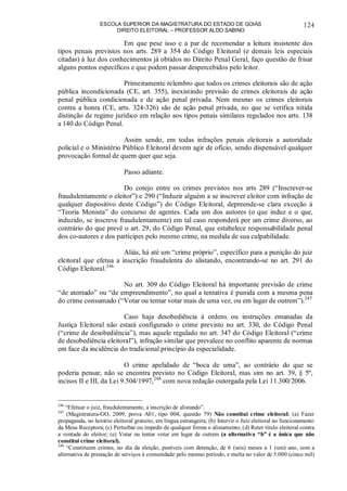 ESCOLA SUPERIOR DA MAGISTRATURA DO ESTADO DE GOIÁS
DIREITO ELEITORAL – PROFESSOR ALDO SABINO
124
Em que pese isso e a par de recomendar a leitura insistente dos
tipos penais previstos nos arts. 289 a 354 do Código Eleitoral (e demais leis especiais
citadas) à luz dos conhecimentos já obtidos no Direito Penal Geral, faço questão de frisar
alguns pontos específicos e que podem passar despercebidos pelo leitor.
Primeiramente relembro que todos os crimes eleitorais são de ação
pública incondicionada (CE, art. 355), inexistindo previsão de crimes eleitorais de ação
penal pública condicionada e de ação penal privada. Nem mesmo os crimes eleitorais
contra a honra (CE, arts. 324-326) são de ação penal privada, no que se verifica nítida
distinção de regime jurídico em relação aos tipos penais similares regulados nos arts. 138
a 140 do Código Penal.
Assim sendo, em todas infrações penais eleitorais a autoridade
policial e o Ministério Público Eleitoral devem agir de ofício, sendo dispensável qualquer
provocação formal de quem quer que seja.
Passo adiante.
Do cotejo entre os crimes previstos nos arts 289 (“Inscrever-se
fraudulentamente o eleitor”) e 290 (“Induzir alguém a se inscrever eleitor com infração de
qualquer dispositivo deste Código”) do Código Eleitoral, depreende-se clara exceção à
“Teoria Monista” do concurso de agentes. Cada um dos autores (o que induz e o que,
induzido, se inscreve fraudulentamente) em tal caso responderá por um crime diverso, ao
contrário do que prevê o art. 29, do Código Penal, que estabelece responsabilidade penal
dos co-autores e dos partícipes pelo mesmo crime, na medida de sua culpabilidade.
Aliás, há até um “crime próprio”, específico para a punição do juiz
eleitoral que efetua a inscrição fraudulenta do alistando, encontrando-se no art. 291 do
Código Eleitoral.246
No art. 309 do Código Eleitoral há importante previsão de crime
“de atentado” ou “de empreendimento”, no qual a tentativa é punida com a mesma pena
do crime consumado (“Votar ou tentar votar mais de uma vez, ou em lugar de outrem”).247
Caso haja desobediência à ordens ou instruções emanadas da
Justiça Eleitoral não estará configurado o crime previsto no art. 330, do Código Penal
(“crime de desobediência”), mas aquele regulado no art. 347 do Código Eleitoral (“crime
de desobediência eleitoral”), infração similar que prevalece no conflito aparente de normas
em face da incidência do tradicional princípio da especialidade.
O crime apelidado de “boca de urna”, ao contrário do que se
poderia pensar, não se encontra previsto no Código Eleitoral, mas sim no art. 39, § 5º,
incisos II e III, da Lei 9.504/1997,248
com nova redação outorgada pela Lei 11.300/2006.
246
“Efetuar o juiz, fraudulentamente, a inscrição de alistando”.
247
(Magistratura-GO, 2009, prova A01, tipo 004, questão 79) Não constitui crime eleitoral: (a) Fazer
propaganda, no horário eleitoral gratuito, em língua estrangeira; (b) Intervir o Juiz eleitoral no funcionamento
da Mesa Receptora; (c) Perturbar ou impedir de qualquer forma o alistamento; (d) Reter título eleitoral contra
a vontade do eleitor; (e) Votar ou tentar votar em lugar de outrem (a alternativa “b” é a única que não
constitui crime eleitoral).
248
“Constituem crimes, no dia da eleição, puníveis com detenção, de 6 (seis) meses a 1 (um) ano, com a
alternativa de prestação de serviços à comunidade pelo mesmo período, e multa no valor de 5.000 (cinco mil)
 