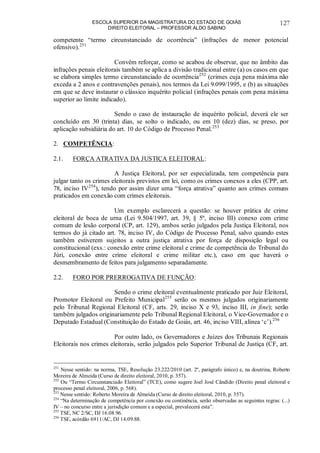 ESCOLA SUPERIOR DA MAGISTRATURA DO ESTADO DE GOIÁS
DIREITO ELEITORAL – PROFESSOR ALDO SABINO
127
competente “termo circunstanciado de ocorrência” (infrações de menor potencial
ofensivo).251
Convém reforçar, como se acabou de observar, que no âmbito das
infrações penais eleitorais também se aplica a divisão tradicional entre (a) os casos em que
se elabora simples termo circunstanciado de ocorrência252
(crimes cuja pena máxima não
exceda a 2 anos e contravenções penais), nos termos da Lei 9.099/1995, e (b) as situações
em que se deve instaurar o clássico inquérito policial (infrações penais com pena máxima
superior ao limite indicado).
Sendo o caso de instauração de inquérito policial, deverá ele ser
concluído em 30 (trinta) dias, se solto o indicado, ou em 10 (dez) dias, se preso, por
aplicação subsidiária do art. 10 do Código de Processo Penal.253
2. COMPETÊNCIA:
2.1. FORÇA ATRATIVA DA JUSTIÇA ELEITORAL:
A Justiça Eleitoral, por ser especializada, tem competência para
julgar tanto os crimes eleitorais previstos em lei, como os crimes conexos a eles (CPP, art.
78, inciso IV254
), tendo por assim dizer uma “força atrativa” quanto aos crimes comuns
praticados em conexão com crimes eleitorais.
Um exemplo esclarecerá a questão: se houver prática de crime
eleitoral de boca de urna (Lei 9.504/1997, art. 39, § 5º, inciso III) conexo com crime
comum de lesão corporal (CP, art. 129), ambos serão julgados pela Justiça Eleitoral, nos
termos do já citado art. 78, inciso IV, do Código de Processo Penal, salvo quando estes
também estiverem sujeitos a outra justiça atrativa por força de disposição legal ou
constitucional (exs.: conexão entre crime eleitoral e crime de competência do Tribunal do
Júri, conexão entre crime eleitoral e crime militar etc.), caso em que haverá o
desmembramento de feitos para julgamento separadamente.
2.2. FORO POR PRERROGATIVA DE FUNÇÃO:
Sendo o crime eleitoral eventualmente praticado por Juiz Eleitoral,
Promotor Eleitoral ou Prefeito Municipal255
serão os mesmos julgados originariamente
pelo Tribunal Regional Eleitoral (CF, arts. 29, inciso X e 93, inciso III, in fine); serão
também julgados originariamente pelo Tribunal Regional Eleitoral, o Vice-Governador e o
Deputado Estadual (Constituição do Estado de Goiás, art. 46, inciso VIII, alínea ‘c’).256
Por outro lado, os Governadores e Juízes dos Tribunais Regionais
Eleitorais nos crimes eleitorais, serão julgados pelo Superior Tribunal de Justiça (CF, art.
251
Nesse sentido: na norma, TSE, Resolução 23.222/2010 (art. 2º, parágrafo único) e, na doutrina, Roberto
Moreira de Almeida (Curso de direito eleitoral, 2010, p. 357).
252
Ou “Termo Circunstanciado Eleitoral” (TCE), como sugere Joel José Cândido (Direito penal eleitoral e
processo penal eleitoral, 2006, p. 568).
253
Nesse sentido: Roberto Moreira de Almeida (Curso de direito eleitoral, 2010, p. 357).
254
“Na determinação de competência por conexão ou continência, serão observadas as seguintes regras: (...)
IV – no concurso entre a jurisdição comum e a especial, prevalecerá esta”.
255
TSE, NC 2/SC, DJ 16.08.96.
256
TSE, acórdão 6911/AC, DJ 14.09.88.
 
