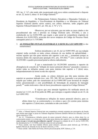 ESCOLA SUPERIOR DA MAGISTRATURA DO ESTADO DE GOIÁS
DIREITO ELEITORAL – PROFESSOR ALDO SABINO
128
105, inc. I, “a”), não tendo sido recepcionado pela nova ordem constitucional o disposto
no art. 22, inciso I, alínea ‘d’ do Código Eleitoral.257
Os Parlamentares Federais (Senadores e Deputados Federais), o
Presidente da República, o Vice-Presidente da República e os Ministros do Tribunal
Superior Eleitoral (dentre vários outros), nos crimes eleitorais, serão julgados pelo
Supremo Tribunal Federal (CF, art. 102, inc. I, “b” e “c”).
Observe-se, por ser relevante, que em todos os casos citados o rito
procedimental não será o previsto no Código Eleitoral (arts. 355-364), e sim o
estabelecido na Lei 8.038/1990, que regula a ação penal de competência originária de
tribunais (Lei 8.658/1993), acrescida dos novos temperos do Código de Processo Penal,
outorgados pela Lei 11.719/2008.
3. AS INFRAÇÕES PENAIS ELEITORAIS E O RITO DA LEI 9.099/1995 (o rito
sumaríssimo):
Embora inicialmente o art. 61, da Lei 9.099/1995, em sua redação
original, tenha excluído os todos crimes eleitorais de seu âmbito de aplicabilidade –
mesmo aqueles que têm pena máxima não superior a um ano –, justamente porque os
mesmos detém rito especial para apuração (CE, arts. 355-364),258
com o advento da Lei
10.259/2001 o quadro processual penal se alterou radicalmente.
É que a mencionada Lei 10.259/2001 aumentou o espectro de
abrangência do conceito de “infração de menor potencial ofensivo” passando o mesmo a
incluir todas as infrações penais com pena máxima não superior a 2 (dois) anos,
independentemente de terem ou não rito especial.
Assim sendo, os crimes eleitorais que têm pena máxima não
superior ao quantum indicado (exs.: arts. 293, 300, 305 etc.) passarão a ser processados,
naquilo que couber, pelo rito sumaríssimo da Lei 9.099/1995 (com lavratura de simples
termo circunstanciado e com possibilidade de formulação de proposta de transação
penal),259
sendo irrelevante o fato de haver procedimento especial no Código Eleitoral.260
E veja-se que essa intenção legislativa foi ratificada através da
recente Lei 11.313, de 28 de junho de 2006, que outorgou a seguinte redação ao art. 61, da
Lei 9.099/1995:
“Consideram-se infrações de menor potencial ofensivo, para os
efeitos desta Lei, as contravenções e os crimes a que a lei comine pena máxima
não superior a 2 (dois) anos, cumulada ou não com multa”.
257
Aliás, o Tribunal Superior Eleitoral não tem competência criminal originária por prerrogativa de função,
nem mesmo para julgar os juízes de Tribunais Regionais Eleitorais (Roberto Moreira de Almeida, Curso de
direito eleitoral, p. 378).
258
Art. 61. “Consideram-se infrações penais de menor potencial ofensivo, para os efeitos desta Lei, as
contravenções penais e os crimes que a lei comine pena máxima não superior a 1 (um) ano, excetuados os
casos em que a Lei preveja procedimento especial” (destaquei) (a redação do art. 61, da Lei 9.099/1995,
foi alterada pela Lei 11.313/2006, conforme consta do texto principal).
259
Nesse sentido: Joel José Cândido (Direito penal eleitoral e processo penal eleitoral, pp. 567-569) e
Roberto Moreira de Almeida (Curso de direito eleitoral, p. 374).
260
Nesse sentido: Aldo Sabino de Freitas, Direito processual penal, IEPC Editora, p. 218.
 