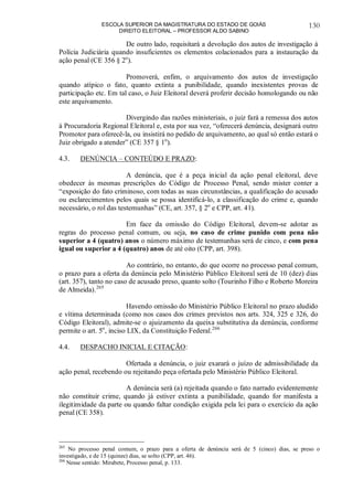 ESCOLA SUPERIOR DA MAGISTRATURA DO ESTADO DE GOIÁS
DIREITO ELEITORAL – PROFESSOR ALDO SABINO
130
De outro lado, requisitará a devolução dos autos de investigação à
Polícia Judiciária quando insuficientes os elementos colacionados para a instauração da
ação penal (CE 356 § 2o
).
Promoverá, enfim, o arquivamento dos autos de investigação
quando atípico o fato, quanto extinta a punibilidade, quando inexistentes provas de
participação etc. Em tal caso, o Juiz Eleitoral deverá proferir decisão homologando ou não
este arquivamento.
Divergindo das razões ministeriais, o juiz fará a remessa dos autos
à Procuradoria Regional Eleitoral e, esta por sua vez, “oferecerá denúncia, designará outro
Promotor para oferecê-la, ou insistirá no pedido de arquivamento, ao qual só então estará o
Juiz obrigado a atender” (CE 357 § 1o
).
4.3. DENÚNCIA – CONTEÚDO E PRAZO:
A denúncia, que é a peça inicial da ação penal eleitoral, deve
obedecer às mesmas prescrições do Código de Processo Penal, sendo mister conter a
“exposição do fato criminoso, com todas as suas circunstâncias, a qualificação do acusado
ou esclarecimentos pelos quais se possa identificá-lo, a classificação do crime e, quando
necessário, o rol das testemunhas” (CE, art. 357, § 2o
e CPP, art. 41).
Em face da omissão do Código Eleitoral, devem-se adotar as
regras do processo penal comum, ou seja, no caso de crime punido com pena não
superior a 4 (quatro) anos o número máximo de testemunhas será de cinco, e com pena
igual ou superior a 4 (quatro) anos de até oito (CPP, art. 398).
Ao contrário, no entanto, do que ocorre no processo penal comum,
o prazo para a oferta da denúncia pelo Ministério Público Eleitoral será de 10 (dez) dias
(art. 357), tanto no caso de acusado preso, quanto solto (Tourinho Filho e Roberto Moreira
de Almeida).265
Havendo omissão do Ministério Público Eleitoral no prazo aludido
e vítima determinada (como nos casos dos crimes previstos nos arts. 324, 325 e 326, do
Código Eleitoral), admite-se o ajuizamento da queixa substitutiva da denúncia, conforme
permite o art. 5o
, inciso LIX, da Constituição Federal.266
4.4. DESPACHO INICIAL E CITAÇÃO:
Ofertada a denúncia, o juiz exarará o juízo de admissibilidade da
ação penal, recebendo ou rejeitando peça ofertada pelo Ministério Público Eleitoral.
A denúncia será (a) rejeitada quando o fato narrado evidentemente
não constituir crime, quando já estiver extinta a punibilidade, quando for manifesta a
ilegitimidade da parte ou quando faltar condição exigida pela lei para o exercício da ação
penal (CE 358).
265
No processo penal comum, o prazo para a oferta de denúncia será de 5 (cinco) dias, se preso o
investigado, e de 15 (quinze) dias, se solto (CPP, art. 46).
266
Nesse sentido: Mirabete, Processo penal, p. 133.
 