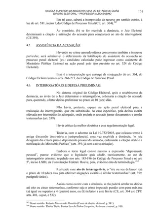 ESCOLA SUPERIOR DA MAGISTRATURA DO ESTADO DE GOIÁS
DIREITO ELEITORAL – PROFESSOR ALDO SABINO
131
Em tal caso, caberá a interposição de recurso em sentido estrito, à
luz do art. 581, inciso I, do Código de Processo Penal (CE, art. 364).267
Ao contrário, (b) se for recebida a denúncia, o Juiz Eleitoral
determinará a citação e intimação do acusado para comparecer ao ato de interrogatório
(CE 359).
4.5. ASSISTÊNCIA DA ACUSAÇÃO:
Havendo no crime apurado ofensa concorrente também a interesse
particular, será admissível o deferimento da habilitação do assistente da acusação no
processo penal eleitoral (ex.: candidato caluniado pode ingressar como assistente do
Ministério Público Eleitoral na ação penal pelo tipo previsto no art. 324 do Código
Eleitoral).
Essa é a interpretação que exsurge da conjugação do art. 364, do
Código Eleitoral com os arts. 268-273, do Código de Processo Penal.
4.6. INTERROGATÓRIO E DEFESA PRELIMINAR:
No sistema original do Código Eleitoral, após o recebimento da
denúncia, ao invés de o Juiz determinar o interrogatório, ordenaria a citação do acusado
para, querendo, ofertar defesa preliminar no prazo de 10 (dez) dias.
Não havia, portanto, espaço na ação penal eleitoral para a
realização do interrogatório, que era substituído, no caso específico, pela defesa escrita
ofertada por intermédio de advogado, onde poderia o acusado juntar documentos e arrolar
testemunhas (art. 359).
Havia crítica da melhor doutrina a essa regulamentação legal.
Todavia, com o advento da Lei 10.732/2003, que colocou termo à
antiga discussão doutrinária e jurisprudencial, uma vez recebida a denúncia, “o juiz
designará dia e hora para o depoimento pessoal do acusado, ordenando a citação deste e a
notificação do Ministério Público” (art. 359, já com a nova redação).
Embora o texto legal conste mesmo a expressão “depoimento
pessoal”, parece evidente que o legislador quis aludir, tecnicamente, ao ato de
interrogatório criminal, regulado nos arts. 185-196 do Código de Processo Penal e no art.
5o
, inciso LXIII, da Constituição Federal. Houve, pois, evidente erro de terminologia.268
Realizado esse ato de interrogatório, o “réu ou seu defensor terá
o prazo de 10 (dez) dias para oferecer alegações escritas e arrolar testemunhas” (art. 359,
parágrafo único).
Assim como ocorre com a denúncia, o réu poderá arrolar na defesa
até oito ou cinco testemunhas, conforme seja o crime imputado punido com pena máxima
(a) igual ou superior a 4 (quatro) anos, ou (b) inferior a este limite (CE, art. 364 c/c CPP,
arts. 401, caput, e 532).
267
Nesse sentido: Roberto Moreira de Almeida (Curso de direito eleitoral, p. 381).
268
Nesse sentido: Thales Tácito Pontes Luz de Pádua Cerqueira, Reforma criminal, p. 109.
 