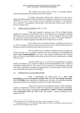 ESCOLA SUPERIOR DA MAGISTRATURA DO ESTADO DE GOIÁS
DIREITO ELEITORAL – PROFESSOR ALDO SABINO
132
Não ofertada esta defesa prévia, deverá ser nomeado defensor
dativo para apresentá-la e prosseguir na defesa do acusado.
É sempre interessante salientar que é possível, em tese, que o
Ministério Público Eleitoral formule proposta de suspensão condicional do processo (Lei
9.099/1995, art. 89),269
caso em que, se houver aceitação do acusado e de seu defensor,
não se realizará o interrogatório, sobrestando-se feito pelo prazo de prova, que varia de 2
(dois) a 4 (quatro) anos.
4.7. ABSOLVIÇÃO SUMÁRIA (CPP, art. 397):
Tendo sido cumprido o disposto no art. 359, do Código Eleitoral,
surgirão dois caminhos procedimentais para o Juiz Eleitoral, (a) a decretação da inédita
absolvição sumária do acusado, prevista no novel art. 397, do Código de Processo Penal,
que se aplica ao processo penal eleitoral por força do art. 394, § 4º do mesmo diploma,270
ou, então, (b) a simples designação da audiência de instrução (CE, art. 360).
Com efeito, caso não estejam presentes as hipóteses previstas no
art. 397 do Código de Processo Penal, será correto que o juiz se limite efetivamente (b) a
designar a respectiva audiência para colheita de provas orais.
Mas se verificar (b.1) a existência manifesta de causa excludente de
ilicitude do fato, (b.2) a existência manifesta de causa excludente da culpabilidade do
agente (salvo inimputabilidade), (b.3) que o fato narrado evidentemente não constitui
crime ou (b.4) que a punibilidade está extinta, deverá (b) absolver sumariamente o acusado
(CPP, art. 397).
Convém insistir que se o caso for de reconhecimento de doença
mental concomitante com a prática da infração penal (inimputabilidade) não se admite a
absolvição sumária (CPP, art. 397, inciso II, in fine), devendo o feito prosseguir, posto que
será mister a aplicação da medida de segurança (que tem poder punitivo muito parecido
com o da própria pena privativa de liberdade).
4.8. INSTRUÇÃO E ALEGAÇÕES FINAIS:
Após a apresentação da defesa pelo réu e não sendo
naturalmente o caso de absolvição sumária (CPP, art. 397, com redação dada pela
Lei 11.719/2008), serão inquiridas em audiência de instrução as testemunhas arroladas
pelas partes (primeiro as da acusação e depois as da defesa, naturalmente).
Assim como ocorre nos procedimentos penais comuns (ordinário,
sumário e sumaríssimo), durante a audiência de inquirição as perguntas serão formuladas
pelas partes diretamente às testemunhas, passando-se a adotar o sistema denominado
cross examination (CPP, art. 212), tendo sido abolido o sistema presidencial, antes
vigente entre nós.
269
Nesse sentido: STF, AP 363-RS, Rel. Min. Marco Aurélio, julgada em 9.12.2004.
270
“As disposições dos arts. 395 a 398 deste Código aplicam-se a todos os procedimentos penais de primeiro
grau, ainda que não regulados neste Código”.
 