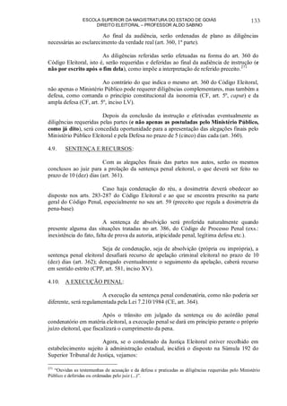ESCOLA SUPERIOR DA MAGISTRATURA DO ESTADO DE GOIÁS
DIREITO ELEITORAL – PROFESSOR ALDO SABINO
133
Ao final da audiência, serão ordenadas de plano as diligências
necessárias ao esclarecimento da verdade real (art. 360, 1ª parte).
As diligências referidas serão efetuadas na forma do art. 360 do
Código Eleitoral, isto é, serão requeridas e deferidas ao final da audiência de instrução (e
não por escrito após o fim dela), como impõe a interpretação de referido preceito.271
Ao contrário do que indica o mesmo art. 360 do Código Eleitoral,
não apenas o Ministério Público pode requerer diligências complementares, mas também a
defesa, como comanda o princípio constitucional da isonomia (CF, art. 5º, caput) e da
ampla defesa (CF, art. 5º, inciso LV).
Depois da conclusão da instrução e efetivadas eventualmente as
diligências requeridas pelas partes (e não apenas as postuladas pelo Ministério Público,
como já dito), será concedida oportunidade para a apresentação das alegações finais pelo
Ministério Público Eleitoral e pela Defesa no prazo de 5 (cinco) dias cada (art. 360).
4.9. SENTENÇA E RECURSOS:
Com as alegações finais das partes nos autos, serão os mesmos
conclusos ao juiz para a prolação da sentença penal eleitoral, o que deverá ser feito no
prazo de 10 (dez) dias (art. 361).
Caso haja condenação do réu, a dosimetria deverá obedecer ao
disposto nos arts. 283-287 do Código Eleitoral e ao que se encontra prescrito na parte
geral do Código Penal, especialmente no seu art. 59 (preceito que regula a dosimetria da
pena-base).
A sentença de absolvição será proferida naturalmente quando
presente alguma das situações tratadas no art. 386, do Código de Processo Penal (exs.:
inexistência do fato, falta de prova da autoria, atipicidade penal, legítima defesa etc.).
Seja de condenação, seja de absolvição (própria ou imprópria), a
sentença penal eleitoral desafiará recurso de apelação criminal eleitoral no prazo de 10
(dez) dias (art. 362); denegado eventualmente o seguimento da apelação, caberá recurso
em sentido estrito (CPP, art. 581, inciso XV).
4.10. A EXECUÇÃO PENAL:
A execução da sentença penal condenatória, como não poderia ser
diferente, será regulamentada pela Lei 7.210/1984 (CE, art. 364).
Após o trânsito em julgado da sentença ou do acórdão penal
condenatório em matéria eleitoral, a execução penal se dará em princípio perante o próprio
juízo eleitoral, que fiscalizará o cumprimento da pena.
Agora, se o condenado da Justiça Eleitoral estiver recolhido em
estabelecimento sujeito à administração estadual, incidirá o disposto na Súmula 192 do
Superior Tribunal de Justiça, vejamos:
271
“Ouvidas as testemunhas de acusação e da defesa e praticadas as diligências requeridas pelo Ministério
Público e deferidas ou ordenadas pelo juiz (...)”.
 