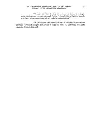 ESCOLA SUPERIOR DA MAGISTRATURA DO ESTADO DE GOIÁS
DIREITO ELEITORAL – PROFESSOR ALDO SABINO
134
“Compete ao Juízo das Execuções penais do Estado a execução
das penas impostas a sentenciados pela Justiça Federal, Militar e Eleitoral, quando
recolhidos a estabelecimentos sujeitos à administração estadual”.
Em tal situação, será mister que o Juízo Eleitoral da condenação
remeta ao Juízo das Execuções Penais Guia de Execução Penal ou, conforme o caso, carta
precatória de execução penal.
 