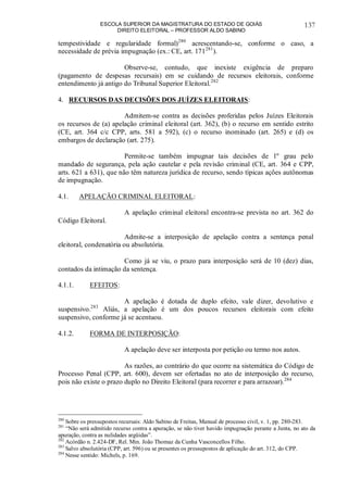 ESCOLA SUPERIOR DA MAGISTRATURA DO ESTADO DE GOIÁS
DIREITO ELEITORAL – PROFESSOR ALDO SABINO
137
tempestividade e regularidade formal)280
acrescentando-se, conforme o caso, a
necessidade de prévia impugnação (ex.: CE, art. 171281
).
Observe-se, contudo, que inexiste exigência de preparo
(pagamento de despesas recursais) em se cuidando de recursos eleitorais, conforme
entendimento já antigo do Tribunal Superior Eleitoral.282
4. RECURSOS DAS DECISÕES DOS JUÍZES ELEITORAIS:
Admitem-se contra as decisões proferidas pelos Juízes Eleitorais
os recursos de (a) apelação criminal eleitoral (art. 362), (b) o recurso em sentido estrito
(CE, art. 364 c/c CPP, arts. 581 a 592), (c) o recurso inominado (art. 265) e (d) os
embargos de declaração (art. 275).
Permite-se também impugnar tais decisões de 1º grau pelo
mandado de segurança, pela ação cautelar e pela revisão criminal (CE, art. 364 e CPP,
arts. 621 a 631), que não têm natureza jurídica de recurso, sendo típicas ações autônomas
de impugnação.
4.1. APELAÇÃO CRIMINAL ELEITORAL:
A apelação criminal eleitoral encontra-se prevista no art. 362 do
Código Eleitoral.
Admite-se a interposição de apelação contra a sentença penal
eleitoral, condenatória ou absolutória.
Como já se viu, o prazo para interposição será de 10 (dez) dias,
contados da intimação da sentença.
4.1.1. EFEITOS:
A apelação é dotada de duplo efeito, vale dizer, devolutivo e
suspensivo.283
Aliás, a apelação é um dos poucos recursos eleitorais com efeito
suspensivo, conforme já se acentuou.
4.1.2. FORMA DE INTERPOSIÇÃO:
A apelação deve ser interposta por petição ou termo nos autos.
As razões, ao contrário do que ocorre na sistemática do Código de
Processo Penal (CPP, art. 600), devem ser ofertadas no ato de interposição do recurso,
pois não existe o prazo duplo no Direito Eleitoral (para recorrer e para arrazoar).284
280
Sobre os pressupostos recursais: Aldo Sabino de Freitas, Manual de processo civil, v. 1, pp. 280-283.
281
“Não será admitido recurso contra a apuração, se não tiver havido impugnação perante a Junta, no ato da
apuração, contra as nulidades argüidas”.
282
Acórdão n. 2.424-DF, Rel. Min. João Thomaz da Cunha Vasconcellos Filho.
283
Salvo absolutória (CPP, art. 596) ou se presentes os pressupostos de aplicação do art. 312, do CPP.
284
Nesse sentido: Michels, p. 169.
 