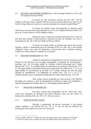 ESCOLA SUPERIOR DA MAGISTRATURA DO ESTADO DE GOIÁS
DIREITO ELEITORAL – PROFESSOR ALDO SABINO
138
4.2. RECURSO EM SENTIDO ESTRITO (arts. 364 do Código Eleitoral c/c 581 a 592
do Código de Processo Penal):
O recurso em tela encontra-se previsto nos arts. 581 a 592 do
Código de Processo Penal, segundo cabível no processo penal eleitoral por força do art.
364 do Código Eleitoral, inclusive no caso de decretação de extinção de punibilidade.285
O recurso em sentido estrito será interposto no processo penal
eleitoral nos casos previstos expressamente no art. 581, do Código de Processo Penal, e no
prazo de 5 (cinco) dias (art. 586 do diploma citado).
Quanto ao mais, as regras são as processuais penais (exs.: prazo de
dois dias para arrazoar e contra-arrazoar, existência de juízo de retratação etc.), que se
encontram nos arts. 581 a 592, do Código de Processo Penal.
O recurso em sentido estrito, ao contrário da maioria dos recursos
eleitorais, admite o denominado juízo de retratação (CPP, art. 589), que é uma decisão
obrigatória onde o juiz, antes de determinar a remessa dos autos à superior instância,
confirma ou retifica (altera) o conteúdo de sua decisão.
4.3. RECURSO INOMINADO (art. 265):
Admite-se comumente a interposição do recurso inominado contra
decisão do Juiz Eleitoral que (a) julgar impugnação à nomeação de escrutinadores e
auxiliares (art. 39), (b) julgar pedido de inscrição eleitoral processada pelo Código
Eleitoral (art. 45, § 7o
), (c) julgar pedido de transferência de domicílio eleitoral (art. 57, §
2o
), (d) julgar pedido de inscrição eleitoral processado pela Lei 6.996/82 (art. 7o
, § 1o
), (e)
julgar pedido de cancelamento de inscrição e/ou exclusão eleitoral (art. 80), (f) julgar
alegação de impedimento e de designação de mesário (arts. 120, § 4o
e 121, § 1º
,
respectivamente) e (g) a reclamação da designação das seções eleitorais (art. 135, § 8o
).
Cabe, enfim, recurso inominado nos casos em que o Juiz Eleitoral
(h) julgar, por sentença, a ação de impugnação de pedido de registro de candidatura, a
ação de impugnação de mandato eletivo e a investigação judicial eleitoral.286
4.3.1. PRAZO DE INTERPOSIÇÃO:
Em regra, o prazo para interposição será de 3 (três) dias, salvo
contra atos, despachos ou resoluções das Juntas Eleitorais, casos em que deverá ser
interposto de imediato (CE, arts. 169, § 2o
e 265, par. único).
4.3.2. JUÍZO DE RETRATAÇÃO:
Havendo a interposição do recurso inominado, o juiz poderá
sempre modificar a sua decisão (CE, art. 267, § 7º
), isso em face da existência do
denominado efeito regressivo ou juízo de retratação.
285
Nesse sentido: TJMG, RC 1792008, Rel. Sílvio de Andrade Abreu Júnior, julgado em 29.04.2008.
286
Nesses três últimos casos, a opinião é de Joel José Cândido (Direito eleitoral brasileiro, p. 237).
 