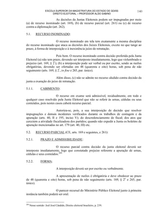 ESCOLA SUPERIOR DA MAGISTRATURA DO ESTADO DE GOIÁS
DIREITO ELEITORAL – PROFESSOR ALDO SABINO
140
As decisões da Juntas Eleitorais podem ser impugnadas por meio
(a) de recurso inominado (art. 169), (b) de recurso parcial (art. 261) ou (c) de recurso
contra a diplomação (art. 262).
5.1. RECURSO INOMINADO:
O recurso inominado em tela tem exatamente a mesma disciplina
do recurso inominado que ataca as decisões dos Juízes Eleitorais, exceto no que tange ao
prazo, à forma de interposição e à inexistência juízo de retratação.
Pois bem. O recurso inominado contra decisão proferida pela Junta
Eleitoral (a) não tem prazo, devendo ser interposto imediatamente, logo que vislumbrado o
prejuízo (art. 169, § 2º
); (b) a interposição pode ser verbal ou por escrito, sendo as razões
obrigatórias, devendo ser ofertadas em 48 (quarenta e oito) horas, sob pena de não
seguimento (arts. 169, § 2º
, in fine e 265, par. único).
Além disso, (c) não se admite no recurso aludido contra decisão da
junta a exaração do juízo de retratação.
5.1.1. CABIMENTO:
O recurso em exame será admissível, residualmente, em todo e
qualquer caso resolvido pela Junta Eleitoral que não se referir às urnas, cédulas ou seus
conteúdos, pois nestes casos caberá recurso parcial.
Autoriza-se, pois, a sua interposição de decisão que resolver
impugnações e demais incidentes verificados durante os trabalhos de contagem e da
apuração (arts. 40, II e 195, inciso V); do descredenciamento de fiscal; dos atos que
cerceiem a atividade fiscalizadora dos partidos; quando não expedir a Junta os boletins de
apuração mencionadas no art. 179 (art. 40, III) etc.
5.2. RECURSO PARCIAL (CE, arts. 169 e seguintes, e 261):
5.2.1. PRAZO E ADMISSIBILIDADE:
O recurso parcial contra decisão da junta eleitoral deverá ser
interposto imediatamente, logo que constatado prejuízo referente a apuração de urnas,
cédulas e seus conteúdos.289
5.2.2. FORMA:
A interposição deverá ser por escrito ou verbalmente.
A apresentação de razões é obrigatória e deve obedecer ao prazo
de 48 (quarenta e oito) horas, sob pena de não seguimento (arts. 169, § 2o
e 265, par.
único).
O parecer recursal do Ministério Público Eleitoral junto à primeira
instância também poderá ser oral.
289
Nesse sentido: Joel José Cândido, Direito eleitoral brasileiro, p. 239.
 