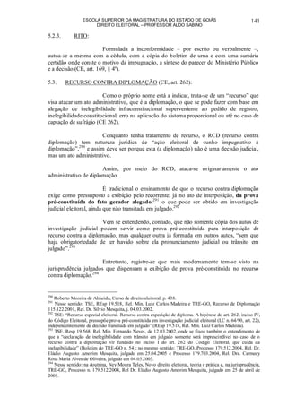 ESCOLA SUPERIOR DA MAGISTRATURA DO ESTADO DE GOIÁS
DIREITO ELEITORAL – PROFESSOR ALDO SABINO
141
5.2.3. RITO:
Formulada a inconformidade – por escrito ou verbalmente –,
autua-se a mesma com a cédula, com a cópia do boletim de urna e com uma sumária
certidão onde conste o motivo da impugnação, a síntese do parecer do Ministério Público
e a decisão (CE, art. 169, § 4º).
5.3. RECURSO CONTRA DIPLOMAÇÃO (CE, art. 262):
Como o próprio nome está a indicar, trata-se de um “recurso” que
visa atacar um ato administrativo, que é a diplomação, o que se pode fazer com base em
alegação de inelegibilidade infraconstitucional superveniente ao pedido de registro,
inelegibilidade constitucional, erro na aplicação do sistema proporcional ou até no caso de
captação de sufrágio (CE 262).
Conquanto tenha tratamento de recurso, o RCD (recurso contra
diplomação) tem natureza jurídica de “ação eleitoral de cunho impugnativo à
diplomação”,290
e assim deve ser porque esta (a diplomação) não é uma decisão judicial,
mas um ato administrativo.
Assim, por meio do RCD, ataca-se originariamente o ato
administrativo de diplomação.
É tradicional o ensinamento de que o recurso contra diplomação
exige como pressuposto a exibição pelo recorrente, já no ato de interposição, da prova
pré-constituída do fato gerador alegado,291
o que pode ser obtido em investigação
judicial eleitoral, ainda que não transitada em julgado.292
Vem se entendendo, contudo, que não somente cópia dos autos de
investigação judicial podem servir como prova pré-constituída para interposição de
recurso contra a diplomação, mas qualquer outra já formada em outros autos, “sem que
haja obrigatoriedade de ter havido sobre ela pronunciamento judicial ou trânsito em
julgado”.293
Entretanto, registre-se que mais modernamente tem-se visto na
jurisprudência julgados que dispensam a exibição de prova pré-constituída no recurso
contra diplomação.294
290
Roberto Moreira de Almeida, Curso de direito eleitoral, p. 438.
291
Nesse sentido: TSE, REsp 19.518, Rel. Min. Luiz Carlos Madeira e TRE-GO, Recurso de Diplomação
115.122.2001, Rel. Dr. Sílvio Mesquita, j. 04.03.2002.
292
TSE: “Recurso especial eleitoral. Recurso contra expedição de diploma. A hipótese do art. 262, inciso IV,
do Código Eleitoral, pressupõe prova pré-constituída em investigação judicial eleitoral (LC n. 64/90, art. 22),
independentemente de decisão transitada em julgado” (REsp 19.518, Rel. Min. Luiz Carlos Madeira).
293
TSE, Resp 19.568, Rel. Min. Fernando Neves, de 12.03.2002, onde se fixou também o entendimento de
que a “declaração de inelegibilidade com trânsito em julgado somente será imprescindível no caso de o
recurso contra a diplomação vir fundado no inciso I do art. 262 do Código Eleitoral, que cuida da
inelegibilidade” (Boletim do TRE-GO n. 54); no mesmo sentido: TRE-GO, Processo 179.512.2004, Rel. Dr.
Eládio Augusto Amorim Mesquita, julgado em 25.04.2005 e Processo 179.703.2004, Rel. Dra. Carmecy
Rosa Maria Alves de Oliveira, julgado em 04.05.2005.
294
Nesse sentido: na doutrina, Ney Moura Teles, Novo direito eleitoral, teoria e prática e, na jurisprudência,
TRE-GO, Processo n. 179.512.2004, Rel Dr. Eládio Augusto Amorim Mesquita, julgado em 25 de abril de
2005.
 