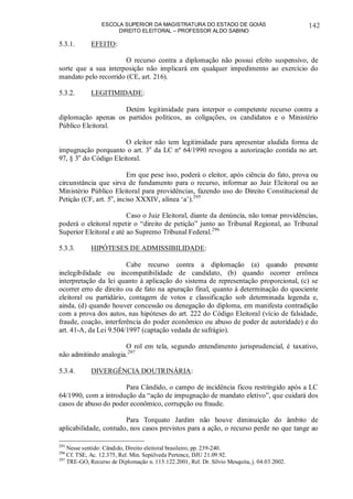ESCOLA SUPERIOR DA MAGISTRATURA DO ESTADO DE GOIÁS
DIREITO ELEITORAL – PROFESSOR ALDO SABINO
142
5.3.1. EFEITO:
O recurso contra a diplomação não possui efeito suspensivo, de
sorte que a sua interposição não implicará em qualquer impedimento ao exercício do
mandato pelo recorrido (CE, art. 216).
5.3.2. LEGITIMIDADE:
Detém legitimidade para interpor o competente recurso contra a
diplomação apenas os partidos políticos, as coligações, os candidatos e o Ministério
Público Eleitoral.
O eleitor não tem legitimidade para apresentar aludida forma de
impugnação porquanto o art. 3o
da LC nº 64/1990 revogou a autorização contida no art.
97, § 3o
do Código Eleitoral.
Em que pese isso, poderá o eleitor, após ciência do fato, prova ou
circunstância que sirva de fundamento para o recurso, informar ao Juiz Eleitoral ou ao
Ministério Público Eleitoral para providências, fazendo uso do Direito Constitucional de
Petição (CF, art. 5o
, inciso XXXIV, alínea ‘a’).295
Caso o Juiz Eleitoral, diante da denúncia, não tomar providências,
poderá o eleitoral repetir o “direito de petição” junto ao Tribunal Regional, ao Tribunal
Superior Eleitoral e até ao Supremo Tribunal Federal.296
5.3.3. HIPÓTESES DE ADMISSIBILIDADE:
Cabe recurso contra a diplomação (a) quando presente
inelegibilidade ou incompatibilidade de candidato, (b) quando ocorrer errônea
interpretação da lei quanto à aplicação do sistema de representação proporcional, (c) se
ocorrer erro de direito ou de fato na apuração final, quanto à determinação do quociente
eleitoral ou partidário, contagem de votos e classificação sob determinada legenda e,
ainda, (d) quando houver concessão ou denegação do diploma, em manifesta contradição
com a prova dos autos, nas hipóteses do art. 222 do Código Eleitoral (vício de falsidade,
fraude, coação, interferência do poder econômico ou abuso de poder de autoridade) e do
art. 41-A, da Lei 9.504/1997 (captação vedada de sufrágio).
O rol em tela, segundo entendimento jurisprudencial, é taxativo,
não admitindo analogia.297
5.3.4. DIVERGÊNCIA DOUTRINÁRIA:
Para Cândido, o campo de incidência ficou restringido após a LC
64/1990, com a introdução da “ação de impugnação de mandato eletivo”, que cuidará dos
casos de abuso do poder econômico, corrupção ou fraude.
Para Torquato Jardim não houve diminuição do âmbito de
aplicabilidade, contudo, nos casos previstos para a ação, o recurso perde no que tange ao
295
Nesse sentido: Cândido, Direito eleitoral brasileiro, pp. 239-240.
296
Cf. TSE, Ac. 12.375, Rel. Min. Sepúlveda Pertence, DJU 21.09.92.
297
TRE-GO, Recurso de Diplomação n. 115.122.2001, Rel. Dr. Sílvio Mesquita, j. 04.03.2002.
 