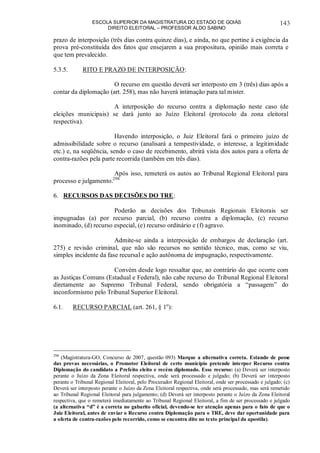 ESCOLA SUPERIOR DA MAGISTRATURA DO ESTADO DE GOIÁS
DIREITO ELEITORAL – PROFESSOR ALDO SABINO
143
prazo de interposição (três dias contra quinze dias), e ainda, no que pertine à exigência da
prova pré-constituída dos fatos que ensejarem a sua propositura, opinião mais correta e
que tem prevalecido.
5.3.5. RITO E PRAZO DE INTERPOSIÇÃO:
O recurso em questão deverá ser interposto em 3 (três) dias após a
contar da diplomação (art. 258), mas não haverá intimação para tal mister.
A interposição do recurso contra a diplomação neste caso (de
eleições municipais) se dará junto ao Juízo Eleitoral (protocolo da zona eleitoral
respectiva).
Havendo interposição, o Juiz Eleitoral fará o primeiro juízo de
admissibilidade sobre o recurso (analisará a tempestividade, o interesse, a legitimidade
etc.) e, na seqüência, sendo o caso de recebimento, abrirá vista dos autos para a oferta de
contra-razões pela parte recorrida (também em três dias).
Após isso, remeterá os autos ao Tribunal Regional Eleitoral para
processo e julgamento.298
6. RECURSOS DAS DECISÕES DO TRE:
Poderão as decisões dos Tribunais Regionais Eleitorais ser
impugnadas (a) por recurso parcial, (b) recurso contra a diplomação, (c) recurso
inominado, (d) recurso especial, (e) recurso ordinário e (f) agravo.
Admite-se ainda a interposição de embargos de declaração (art.
275) e revisão criminal, que não são recursos no sentido técnico, mas, como se viu,
simples incidente da fase recursal e ação autônoma de impugnação, respectivamente.
Convém desde logo ressaltar que, ao contrário do que ocorre com
as Justiças Comuns (Estadual e Federal), não cabe recurso do Tribunal Regional Eleitoral
diretamente ao Supremo Tribunal Federal, sendo obrigatória a “passagem” do
inconformismo pelo Tribunal Superior Eleitoral.
6.1. RECURSO PARCIAL (art. 261, § 1o
):
298
(Magistratura-GO, Concurso de 2007, questão 093) Marque a alternativa correta. Estando de posse
das provas necessárias, o Promotor Eleitoral de certo município pretende interpor Recurso contra
Diplomação do candidato a Prefeito eleito e recém diplomado. Esse recurso: (a) Deverá ser interposto
perante o Juízo da Zona Eleitoral respectiva, onde será processado e julgado; (b) Deverá ser interposto
perante o Tribunal Regional Eleitoral, pelo Procurador Regional Eleitoral, onde ser processado e julgado; (c)
Deverá ser interposto perante o Juízo da Zona Eleitoral respectiva, onde será processado, mas será remetido
ao Tribunal Regional Eleitoral para julgamento; (d) Deverá ser interposto perante o Juízo da Zona Eleitoral
respectiva, que o remeterá imediatamente ao Tribunal Regional Eleitoral, a fim de ser processado e julgado
(a alternativa “d” é a correta no gabarito oficial, devendo-se ter atenção apenas para o fato de que o
Juiz Eleitoral, antes de enviar o Recurso contra Diplomação para o TRE, deve dar oportunidade para
a oferta de contra-razões pelo recorrido, como se encontra dito no texto principal da apostila).
 