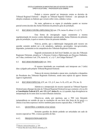ESCOLA SUPERIOR DA MAGISTRATURA DO ESTADO DE GOIÁS
DIREITO ELEITORAL – PROFESSOR ALDO SABINO
144
Poderá o recurso parcial ser interposto contra as decisões do
Tribunal Regional Eleitoral – dirigido ao Tribunal Superior Eleitoral – em apuração de
eleições estaduais ou federais que versem sobre votos, cédulas e urnas.
No mais, aplicam-se as regras já estudadas quanto ao recurso
parcial contra decisão das Juntas Eleitorais de primeiro grau de jurisdição.
6.2. RECURSO CONTRA DIPLOMAÇÃO (art. 276, inciso II, alínea ‘a’ e § 1o
):
Esta forma de irresignação segue exatamente a mesma
regulamentação do recurso contra diplomação operada pelas Juntas Eleitorais de primeiro
grau de jurisdição, à qual se remete o leitor do presente trabalho.
Note-se, porém, que a diplomação impugnada pelo recurso em
questão somente poderá ser a de senadores, suplentes, governador, vice-governador,
deputados, justamente as de competência dos Tribunais Regionais Eleitorais.
Segundo ensinamento de Joel José Cândido, no caso dos Tribunais
Regionais Eleitorais, propõe-se “o Recurso Contra a Diplomação por Recurso Ordinário,
em 3 dias, conforme o art. 276, inciso II, ‘a’, e § 1o
, do Código Eleitoral”.299
6.3. RECURSO INOMINADO (art. 264):
O recurso inominado ora examinado será interposto em 3 (três)
dias e julgado pelo próprio Tribunal Regional Eleitoral.
Trata-se de recurso destinado a atacar atos, resoluções e despachos
do Presidente dos Tribunais Regionais Eleitorais, sendo uma espécie de agravo interno
(agravo regimental).
6.4. RECURSO ESPECIAL (CF, art. 121, § 4º
, incs. I e II, e CE, art. 276, inc. I):
Admite-se a interposição do recurso especial ao Tribunal Superior
Eleitoral para objurgar decisão do Tribunal Regional Eleitoral (a) que contrarie a lei ou (b)
a Constituição Federal (CF, art. 121, § 4º, inciso I), ou, (c) quando, haja divergência na
interpretação de lei entre dois ou mais tribunais eleitorais.
Observe-se, ainda, por oportuno, que o TSE vem firmando
jurisprudência no sentido de que as resoluções de sua lavra têm força de lei geral e a
ofensa à sua letra expressa é motivo também para recurso especial (Rec. 1.943-RS).300
6.4.1. QUESTÕES A SEREM ATACADAS:
Somente questões de direito poderão ser articuladas em sede de
recurso especial ao TSE, e nunca questões de fato.
6.4.2. PREQUESTIONAMENTO:
299
Direito eleitoral brasileiro, p. 245.
300
Elcias Dias da Costa, Direito eleitoral, p. 25.
 
