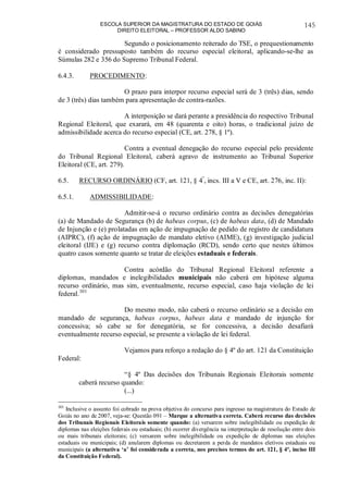 ESCOLA SUPERIOR DA MAGISTRATURA DO ESTADO DE GOIÁS
DIREITO ELEITORAL – PROFESSOR ALDO SABINO
145
Segundo o posicionamento reiterado do TSE, o prequestionamento
é considerado pressuposto também do recurso especial eleitoral, aplicando-se-lhe as
Súmulas 282 e 356 do Supremo Tribunal Federal.
6.4.3. PROCEDIMENTO:
O prazo para interpor recurso especial será de 3 (três) dias, sendo
de 3 (três) dias também para apresentação de contra-razões.
A interposição se dará perante a presidência do respectivo Tribunal
Regional Eleitoral, que exarará, em 48 (quarenta e oito) horas, o tradicional juízo de
admissibilidade acerca do recurso especial (CE, art. 278, § 1º).
Contra a eventual denegação do recurso especial pelo presidente
do Tribunal Regional Eleitoral, caberá agravo de instrumento ao Tribunal Superior
Eleitoral (CE, art. 279).
6.5. RECURSO ORDINÁRIO (CF, art. 121, § 4º
, incs. III a V e CE, art. 276, inc. II):
6.5.1. ADMISSIBILIDADE:
Admitir-se-á o recurso ordinário contra as decisões denegatórias
(a) de Mandado de Segurança (b) de habeas corpus, (c) de habeas data, (d) de Mandado
de Injunção e (e) prolatadas em ação de impugnação de pedido de registro de candidatura
(AIPRC), (f) ação de impugnação de mandato eletivo (AIME), (g) investigação judicial
eleitoral (IJE) e (g) recurso contra diplomação (RCD), sendo certo que nestes últimos
quatro casos somente quanto se tratar de eleições estaduais e federais.
Contra acórdão do Tribunal Regional Eleitoral referente a
diplomas, mandados e inelegibilidades municipais não caberá em hipótese alguma
recurso ordinário, mas sim, eventualmente, recurso especial, caso haja violação de lei
federal.301
Do mesmo modo, não caberá o recurso ordinário se a decisão em
mandado de segurança, habeas corpus, habeas data e mandado de injunção for
concessiva; só cabe se for denegatória, se for concessiva, a decisão desafiará
eventualmente recurso especial, se presente a violação de lei federal.
Vejamos para reforço a redação do § 4º do art. 121 da Constituição
Federal:
“§ 4º Das decisões dos Tribunais Regionais Eleitorais somente
caberá recurso quando:
(...)
301
Inclusive o assunto foi cobrado na prova objetiva do concurso para ingresso na magistratura do Estado de
Goiás no ano de 2007, veja-se: Questão 091 – Marque a alternativa correta. Caberá recurso das decisões
dos Tribunais Regionais Eleitorais somente quando: (a) versarem sobre inelegibilidade ou expedição de
diplomas nas eleições federais ou estaduais; (b) ocorrer divergência na interpretação de resolução entre dois
ou mais tribunais eleitorais; (c) versarem sobre inelegibilidade ou expedição de diplomas nas eleições
estaduais ou municipais; (d) anularem diplomas ou decretarem a perda de mandatos eletivos estaduais ou
municipais (a alternativa ‘a’ foi considerada a correta, nos precisos termos do art. 121, § 4º, inciso III
da Constituição Federal).
 
