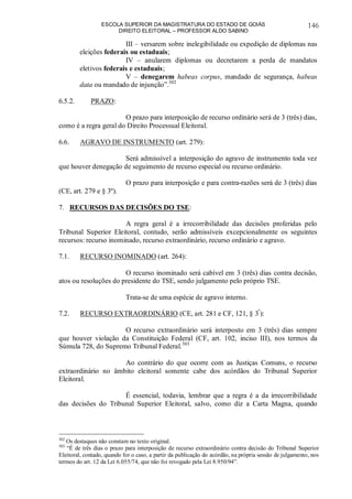 ESCOLA SUPERIOR DA MAGISTRATURA DO ESTADO DE GOIÁS
DIREITO ELEITORAL – PROFESSOR ALDO SABINO
146
III – versarem sobre inelegibilidade ou expedição de diplomas nas
eleições federais ou estaduais;
IV – anularem diplomas ou decretarem a perda de mandatos
eletivos federais e estaduais;
V – denegarem habeas corpus, mandado de segurança, habeas
data ou mandado de injunção”.302
6.5.2. PRAZO:
O prazo para interposição de recurso ordinário será de 3 (três) dias,
como é a regra geral do Direito Processual Eleitoral.
6.6. AGRAVO DE INSTRUMENTO (art. 279):
Será admissível a interposição do agravo de instrumento toda vez
que houver denegação de seguimento de recurso especial ou recurso ordinário.
O prazo para interposição e para contra-razões será de 3 (três) dias
(CE, art. 279 e § 3º).
7. RECURSOS DAS DECISÕES DO TSE:
A regra geral é a irrecorribilidade das decisões proferidas pelo
Tribunal Superior Eleitoral, contudo, serão admissíveis excepcionalmente os seguintes
recursos: recurso inominado, recurso extraordinário, recurso ordinário e agravo.
7.1. RECURSO INOMINADO (art. 264):
O recurso inominado será cabível em 3 (três) dias contra decisão,
atos ou resoluções do presidente do TSE, sendo julgamento pelo próprio TSE.
Trata-se de uma espécie de agravo interno.
7.2. RECURSO EXTRAORDINÁRIO (CE, art. 281 e CF, 121, § 3º
):
O recurso extraordinário será interposto em 3 (três) dias sempre
que houver violação da Constituição Federal (CF, art. 102, inciso III), nos termos da
Súmula 728, do Supremo Tribunal Federal.303
Ao contrário do que ocorre com as Justiças Comuns, o recurso
extraordinário no âmbito eleitoral somente cabe dos acórdãos do Tribunal Superior
Eleitoral.
É essencial, todavia, lembrar que a regra é a da irrecorribilidade
das decisões do Tribunal Superior Eleitoral, salvo, como diz a Carta Magna, quando
302
Os destaques não constam no texto original.
303
“É de três dias o prazo para interposição de recurso extraordinário contra decisão do Tribunal Superior
Eleitoral, contado, quando for o caso, a partir da publicação do acórdão, na própria sessão de julgamento, nos
termos do art. 12 da Lei 6.055/74, que não foi revogado pela Lei 8.950/94”.
 