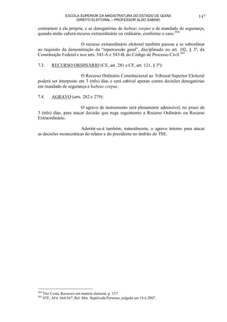 ESCOLA SUPERIOR DA MAGISTRATURA DO ESTADO DE GOIÁS
DIREITO ELEITORAL – PROFESSOR ALDO SABINO
147
contrariem a ela própria, e as denegatórias de habeas corpus e de mandado de segurança,
quando então caberá recurso extraordinário ou ordinário, conforme o caso.304
O recurso extraordinário eleitoral também passou a se subordinar
ao requisito da demonstração da “repercussão geral”, disciplinado no art. 102, § 3º, da
Constituição Federal e nos arts. 543-A e 543-B, do Código de Processo Civil.305
7.3. RECURSO ORDINÁRIO (CE, art. 281 e CF, art. 121, § 3º):
O Recurso Ordinário Constitucional ao Tribunal Superior Eleitoral
poderá ser interposto em 3 (três) dias e será cabível apenas contra decisões denegatórias
em mandado de segurança e habeas corpus.
7.4. AGRAVO (arts. 282 e 279):
O agravo de instrumento será plenamente admissível, no prazo de
3 (três) dias, para atacar decisão que nega seguimento a Recurso Ordinário ou Recurso
Extraordinário.
Admitir-se-á também, naturalmente, o agravo interno para atacar
as decisões monocráticas do relator e do presidente no âmbito do TSE.
304
Tito Costa, Recursos em matéria eleitoral, p. 137.
305
STF, AI n. 664.567, Rel. Min. Sepúlveda Pertence, julgado em 18.6.2007.
 