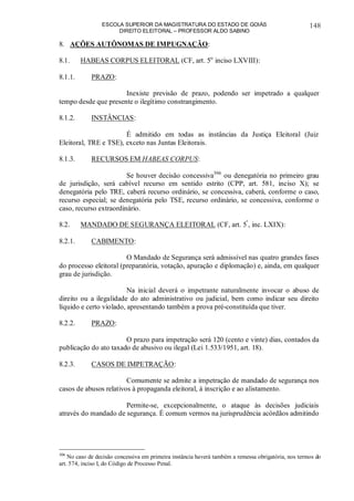 ESCOLA SUPERIOR DA MAGISTRATURA DO ESTADO DE GOIÁS
DIREITO ELEITORAL – PROFESSOR ALDO SABINO
148
8. AÇÕES AUTÔNOMAS DE IMPUGNAÇÃO:
8.1. HABEAS CORPUS ELEITORAL (CF, art. 5o
inciso LXVIII):
8.1.1. PRAZO:
Inexiste previsão de prazo, podendo ser impetrado a qualquer
tempo desde que presente o ilegítimo constrangimento.
8.1.2. INSTÂNCIAS:
É admitido em todas as instâncias da Justiça Eleitoral (Juiz
Eleitoral, TRE e TSE), exceto nas Juntas Eleitorais.
8.1.3. RECURSOS EM HABEAS CORPUS:
Se houver decisão concessiva306
ou denegatória no primeiro grau
de jurisdição, será cabível recurso em sentido estrito (CPP, art. 581, inciso X); se
denegatória pelo TRE, caberá recurso ordinário, se concessiva, caberá, conforme o caso,
recurso especial; se denegatória pelo TSE, recurso ordinário, se concessiva, conforme o
caso, recurso extraordinário.
8.2. MANDADO DE SEGURANÇA ELEITORAL (CF, art. 5º
, inc. LXIX):
8.2.1. CABIMENTO:
O Mandado de Segurança será admissível nas quatro grandes fases
do processo eleitoral (preparatória, votação, apuração e diplomação) e, ainda, em qualquer
grau de jurisdição.
Na inicial deverá o impetrante naturalmente invocar o abuso de
direito ou a ilegalidade do ato administrativo ou judicial, bem como indicar seu direito
líquido e certo violado, apresentando também a prova pré-constituída que tiver.
8.2.2. PRAZO:
O prazo para impetração será 120 (cento e vinte) dias, contados da
publicação do ato taxado de abusivo ou ilegal (Lei 1.533/1951, art. 18).
8.2.3. CASOS DE IMPETRAÇÃO:
Comumente se admite a impetração de mandado de segurança nos
casos de abusos relativos à propaganda eleitoral, à inscrição e ao alistamento.
Permite-se, excepcionalmente, o ataque às decisões judiciais
através do mandado de segurança. É comum vermos na jurisprudência acórdãos admitindo
306
No caso de decisão concessiva em primeira instância haverá também a remessa obrigatória, nos termos do
art. 574, inciso I, do Código de Processo Penal.
 