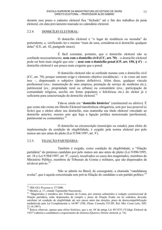 ESCOLA SUPERIOR DA MAGISTRATURA DO ESTADO DE GOIÁS
DIREITO ELEITORAL – PROFESSOR ALDO SABINO
15
durante esse prazo o cadastro eleitoral fica “fechado” até o fim dos trabalhos da junta
eleitoral, em data previamente marcada no calendário eleitoral.
2.2.4. DOMICÍLIO ELEITORAL:
O domicílio eleitoral é “o lugar de residência ou moradia” do
pretendente, e, verificando ter o mesmo “mais de uma, considerar-se-á domicílio qualquer
delas” (CE, art. 42, parágrafo único).
É fácil constatar, portanto, que o domicílio eleitoral não se
confunde necessariamente, nem com o domicílio civil (CC, art. 70) – o domicílio eleitoral
pode ser bem mais singelo que este –; nem com o domicílio penal (CP, art. 150, § 4º) – o
domicílio eleitoral é um pouco mais exigente que o penal.
O domicílio eleitoral não se confunde mesmo com o domicílio civil
(CC, art. 70), porque somente exige o elemento objetivo (residência) – e às vezes até nem
isso –, dispensando o subjetivo (ânimo definitivo). Além disso, qualquer vínculo
profissional (exs.: manutenção de uma empresa, prestação de serviço de medicina etc.),
patrimonial (ex.: propriedade rural ou urbana) ou comunitário (exs.: participação de
comunidade religiosa, auxílio em festas populares e folclóricas etc.) do eleitor já é
suficiente para caracterização do domicílio eleitoral.31
Fala-se ainda em “domicílio histórico” (sentimental ou afetivo). É
que como não existe em Direito Eleitoral transferência obrigatória, será por isso possível (e
lícito) que o eleitor altere seu domicílio, mas mantenha seu título eleitoral vinculado ao
domicílio anterior, mesmo sem que haja a ligação jurídica mencionada (profissional,
patrimonial ou comunitária).32
O domicílio na circunscrição (município ou estado), para efeito de
implementação da condição de elegibilidade, é exigido pela norma eleitoral por pelo
menos um ano antes do pleito (Lei 9.504/1997, art. 9º
).
2.2.5. FILIAÇÃO PARTIDÁRIA:
Também é exigida, como condição de elegibilidade, a “filiação
partidária” do pretenso candidato por pelo menos um ano antes do pleito (Lei 9.096/1995,
art. 18 e Lei 9.504/1997, art. 9o
, caput), ressalvados os casos dos magistrados, membros do
Ministério Público, membros de Tribunais de Contas e militares, que são dispensados de
tal dever prévio.33
Não se admite no Brasil, de conseguinte, a chamada “candidatura
avulsa”, que é aquela concretizada sem prévia filiação do candidato a um partido político.34
31
TRE-GO, Processo n. 57/2000.
32
Michels, p. 17, citando Tupinambá Nascimento.
33
“Magistrados e membros dos Tribunais de Contas, por estarem submetidos à vedação constitucional de
filiação partidária, estão dispensados de cumprir o prazo de filiação fixado em lei ordinária, devendo
satisfazer tal condição de elegibilidade até seis meses antes das eleições, prazo de desincompatibilização
estabelecido pela Lei Complementar n. 64/90” (TSE, Pleno, Consulta 353-DF, Rel. Min. Costa Leite, DJU
21.10.1997).
34
Releva observar, apenas para efeito histórico, que o art. 84 da antiga Lei 48/1935 (“Código Eleitoral de
1935”) admitia a candidatura a requerimento de eleitores (Queiroz, Direito eleitoral, p. 74).
 