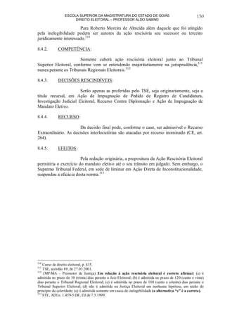 ESCOLA SUPERIOR DA MAGISTRATURA DO ESTADO DE GOIÁS
DIREITO ELEITORAL – PROFESSOR ALDO SABINO
150
Para Roberto Moreira de Almeida além daquele que foi atingido
pela inelegibilidade podem ser autores da ação rescisória seu sucessor ou terceiro
juridicamente interessado.310
8.4.2. COMPETÊNCIA:
Somente caberá ação rescisória eleitoral junto ao Tribunal
Superior Eleitoral, conforme vem se entendendo majoritariamente na jurisprudência,311
nunca perante os Tribunais Regionais Eleitorais.312
8.4.3. DECISÕES RESCINDÍVEIS:
Serão apenas as proferidas pelo TSE, seja originariamente, seja a
título recursal, em Ação de Impugnação de Pedido de Registro de Candidatura,
Investigação Judicial Eleitoral, Recurso Contra Diplomação e Ação de Impugnação de
Mandato Eletivo.
8.4.4. RECURSO:
Da decisão final pode, conforme o caso, ser admissível o Recurso
Extraordinário. As decisões interlocutórias são atacadas por recurso inominado (CE, art.
264).
8.4.5. EFEITOS:
Pela redação originária, a propositura da Ação Rescisória Eleitoral
permitiria o exercício do mandato eletivo até o seu trânsito em julgado. Sem embargo, o
Supremo Tribunal Federal, em sede de liminar em Ação Direta de Inconstitucionalidade,
suspendeu a eficácia desta norma.313
310
Curso de direito eleitoral, p. 435.
311
TSE, acórdão 89, de 27.03.2001.
312
(MP/MA – Promotor de Justiça) Em relação à ação rescisória eleitoral é correto afirmar: (a) é
admitida no prazo de 30 (trinta) dias perante o Juiz Eleitoral; (b) é admitida no prazo de 120 (cento e vinte)
dias perante o Tribunal Regional Eleitoral; (c) é admitida no prazo de 180 (cento e oitenta) dias perante o
Tribunal Superior Eleitoral; (d) não é admitida na Justiça Eleitoral em nenhuma hipótese, em razão do
princípio da celeridade; (e) é admitida somente em casos de inelegibilidade (a alternativa “e” é a correta).
313
STF, ADI n. 1.459-5/DF, DJ de 7.5.1999.
 