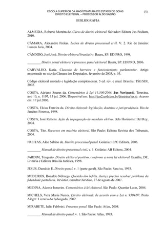 ESCOLA SUPERIOR DA MAGISTRATURA DO ESTADO DE GOIÁS
DIREITO ELEITORAL – PROFESSOR ALDO SABINO
151
BIBLIOGRAFIA
ALMEIDA, Roberto Moreira de. Curso de direito eleitoral. Salvador: Editora Jus Podium,
2010.
CÂMARA, Alexandre Freitas. Lições de direito processual civil. V. 2. Rio de Janeiro:
Lumen Juris, 2004.
CÂNDIDO, Joel José. Direito eleitoral brasileiro. Bauru, SP: EDIPRO, 1998.
________ Direito penal eleitoral e processo penal eleitoral. Bauru, SP: EDIPRO, 2006.
CARVALHO, Katia. Clausula de barreira e funcionamento parlamentar. Artigo
encontrado no site da Câmara dos Deputados, fevereiro de 2003, p. 03.
Código eleitoral anotado e legislação complementar. 5 ed. rev. e atual. Brasília: TSE/SDI,
2002.
COSTA, Adriano Soares da. Comentários à Lei 11.300/2006. Jus Navigandi. Teresina,
ano 10, n. 1107, 13 jul. 2006. Disponível em: http://jus2.uol.com.br/doutrina/texto. Acesso
em: 17 jul.2006.
COSTA, Elcias Ferreira da. Direito eleitoral: legislação, doutrina e jurisprudência. Rio de
Janeiro: Forense, 1998.
COSTA, José Rubens. Ação de impugnação de mandato eletivo. Belo Horizonte: Del Rey,
2004.
COSTA, Tito. Recursos em matéria eleitoral. São Paulo: Editora Revista dos Tribunais,
2004.
FREITAS, Aldo Sabino de. Direito processual penal. Goiânia: IEPC Editora, 2006.
________ Manual de direito processual civil, v. 1. Goiânia: AB Editora, 2004.
JARDIM, Torquato. Direito eleitoral positivo, conforme a nova lei eleitoral. Brasília, DF;
Livraria e Editora Brasília Jurídica, 1998.
JESUS, Damásio E. Direito penal, v. 1 (parte geral). São Paulo: Saraiva, 1993.
MEDEIROS, Ronaldo Nóbrega. Questão dos infiéis. Justiça precisa resolver problema da
fidelidade partidária. Revista Consultor Jurídico, 27 de agosto de 2007.
MEDINA, Ademir Ismerim. Comentários à lei eleitoral. São Paulo: Quartier Latin, 2004.
MICHELS, Vera Maria Nunes. Direito eleitoral: de acordo com a Lei n. 9504/97. Porto
Alegre: Livraria do Advogado, 2002.
MIRABETE, Julio Fabbrini. Processo penal. São Paulo: Atlas, 2004.
________ Manual de direito penal, v. 1. São Paulo: Atlas, 1993.
 
