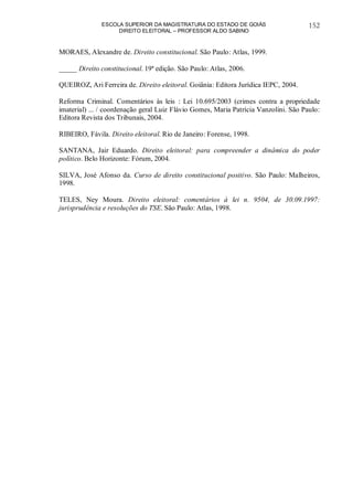 ESCOLA SUPERIOR DA MAGISTRATURA DO ESTADO DE GOIÁS
DIREITO ELEITORAL – PROFESSOR ALDO SABINO
152
MORAES, Alexandre de. Direito constitucional. São Paulo: Atlas, 1999.
_____ Direito constitucional. 19ª edição. São Paulo: Atlas, 2006.
QUEIROZ, Ari Ferreira de. Direito eleitoral. Goiânia: Editora Jurídica IEPC, 2004.
Reforma Criminal. Comentários às leis : Lei 10.695/2003 (crimes contra a propriedade
imaterial) ... / coordenação geral Luiz Flávio Gomes, Maria Patrícia Vanzolini. São Paulo:
Editora Revista dos Tribunais, 2004.
RIBEIRO, Fávila. Direito eleitoral. Rio de Janeiro: Forense, 1998.
SANTANA, Jair Eduardo. Direito eleitoral: para compreender a dinâmica do poder
político. Belo Horizonte: Fórum, 2004.
SILVA, José Afonso da. Curso de direito constitucional positivo. São Paulo: Malheiros,
1998.
TELES, Ney Moura. Direito eleitoral: comentários à lei n. 9504, de 30.09.1997:
jurisprudência e resoluções do TSE. São Paulo: Atlas, 1998.
 