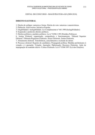 ESCOLA SUPERIOR DA MAGISTRATURA DO ESTADO DE GOIÁS
DIREITO ELEITORAL – PROFESSOR ALDO SABINO
153
EDITAL DO CONCURSO - MAGISTRATURA-GO (2009-2010)
DIREITO ELEITORAL
1. Direito de sufrágio: natureza e forma. Direito de voto: natureza e características.
2. Plebiscito. Referendum. Iniciativa Popular.
3. Elegibilidade e inelegibilidade. Lei Complementar nº 64/1.990 (Inelegibilidades).
4. Suspensão e perda dos direitos políticos.
5. Direitos políticos e partidos políticos. Lei nº 9.096/1.995 (Partidos Políticos).
6. Justiça Eleitoral: organização, competência e funcionamento. Tribunal Superior
Eleitoral. Tribunais Regionais Eleitorais. Juízes Eleitorais. Juntas Eleitorais.
7. Alistamento eleitoral. Transferência, cancelamento e exclusão de eleitor.
8. Processo eleitoral: Registro de candidatos; Propaganda política; Medidas preliminares à
votação e à apuração; Votação; Apuração; Diplomação; Recursos Eleitorais. Ação de
impugnação de mandato eletivo. Crimes Eleitorais. Lei nº 9.504/1997 (Lei das Eleições).
 