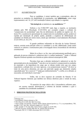 ESCOLA SUPERIOR DA MAGISTRATURA DO ESTADO DE GOIÁS
DIREITO ELEITORAL – PROFESSOR ALDO SABINO
17
2.2.7. ALFABETIZAÇÃO:
Para se candidatar, é mister também que o pretendente, além de
preencher as condições de elegibilidade já examinadas, seja alfabetizado, como exige
expressamente o art. 14, § 4º, da Constituição Federal, cuja redação é a seguinte:
“São inelegíveis os inalistáveis e os analfabetos”.40
Embora a Lei 9.504/1997 nada diga a respeito, as resoluções
editadas pelo TSE (Resolução 23.221/2010, por exemplo) exigem a exibição do
“comprovante de escolaridade” para fins de deferimento do pedido de registro (art. 26,
inciso IV); a ausência de apresentação do comprovante de escolaridade, porém, poderá ser
suprida por declaração de próprio punho, podendo a exigência de alfabetização do
candidato ser aferida por outros meios, desde que individual e reservadamente (Resolução
23.221/2010, art. 26, § 9º).
O grande problema enfrentado no dia-a-dia da Justiça Eleitoral,
todavia, consiste nesta aferição sobre se o candidato é, ou não, alfabetizado, sendo muito
variáveis os critérios e instrumentos para a investigação dessa circunstância de relevância
constitucional.
Muito já se disse e se fez, mas está praticamente pacificado que a
aplicação de provas (objetivas e subjetivas) não é o melhor parâmetro,41
tendo o Tribunal
Superior Eleitoral rejeitado essa fórmula no pleito eleitoral municipal de 2004.
Prevalece hoje que a aferição intelectual é admissível se não for
apresentada prova da escolaridade,42
mas deve ser (a) razoável e proporcional às condições
do município e da importância do cargo que se almeja (sendo certo que nos cargos
majoritários a aferição deve ser mais rigorosa, e nos proporcionais menos);43
(b) deve se
tratar de uma prova elementar, em que saia aprovado aquele que demonstre simples
capacidade para “ler e escrever”,44
ainda que rudimentarmente;45
e, enfim, (c) a aferição, se
necessária, será individual e reservada.46
Enfim, não se deve esquecer do conteúdo da Súmula 15 do
Tribunal Superior Eleitoral, que também nos fornece diretrizes para o estudo do tema,
vejamos:
“O exercício de cargo eletivo não é circunstância suficiente para,
em recurso especial, determinar-se a reforma da decisão mediante a qual o
candidato foi considerado analfabeto”.
3. DIREITOS POLÍTICOS NEGATIVOS:
40
Destaque meu.
41
Fávila Ribeiro, Direito eleitoral, p. 285.
42
TSE, REsp 30.131-RN, Rel. Min. Eros Grau.
43
Nesse sentido: Na doutrina, Torquato Jardim, Direito eleitoral positivo, p. 73 e, na jurisprudência, TSE,
Acórdão 12.827, Rel. Min. Alckimin, julgado em 27.09.1992.
44
TSE, Acórdão 12.741, Rel. Min. Carlos Velloso, julgado em 24.09.1992.
45
TRE-GO, Processo 169.003.2004, Rel. Dr. Antônio Heli de Oliveira.
46
Resolução-TSE 22.717/2008 e Resolução-TSE 23.221/2010.
 