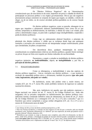 ESCOLA SUPERIOR DA MAGISTRATURA DO ESTADO DE GOIÁS
DIREITO ELEITORAL – PROFESSOR ALDO SABINO
18
Os “Direitos Políticos Negativos” são as “determinações
constitucionais que, de uma forma ou de outra, importem em privar o cidadão do direito de
participação no processo político e nos órgãos governamentais. Diz-se que são negativos
precisamente porque consistem no conjunto de regras que negam, ao cidadão, o direito de
eleger, ou de ser eleito, ou de exercer atividade político-partidária ou de exercer função
pública”.47
Os direitos políticos negativos, como se percebe, abrangem (a) as
regras que impedem o alistamento eleitoral (inalistabilidades), bem como (b) as que
retiram, temporária ou definitivamente, do indivíduo, o direito de votar e ser votado, para
certos e determinados cargos, ou para todo e qualquer cargo (inelegibilidades, suspensão e
perda de direitos políticos).
Como vige no ordenamento eleitoral brasileiro o princípio da
plenitude dos direitos políticos, é válido que se esclareça desde logo que quaisquer
restrições e privações aos mesmos devem ser interpretadas sempre restritivamente, posto
que consideradas, de plano, excepcionais.
Em decorrência disso, qualquer interpretação de normas
constitucionais ou complementares relativas aos direitos políticos, quando forem restringir
ou privar, há que ser feita com respeito aos limites reduzidos de sua literalidade.
Passaremos, a seguir, a estudar as modalidades de direitos políticos
negativos (primeiro, as inalistabilidades, depois, as inelegibilidades e, por fim, a
privação de direitos políticos).
3.1. INALISTABILIDADES:
Como se obtemperou, a inalistabilidade é uma das espécies de
direitos políticos negativos – leia-se, restrições aos direitos políticos – e que acarreta a
exclusão da capacidade política ativa e, obviamente, também da passiva (que não pode
votar, logicamente, não pode ser votado).
Os inalistáveis, assim, não podem votar e, muito menos, ser
votados (CF, art. 14, § 3º, inciso III), sendo proibidos inclusive de ingressar no cadastro
nacional de eleitores.
São, pois, inalistáveis (a) aqueles que não puderem expressar a
língua nacional, nos termos do art. 5o
, inciso II, do Código Eleitoral (ex.: índio não
integrado); (b) os privados temporária ou definitivamente dos direitos políticos (exs.:
deficiente mental, condenado definitivo antes do alistamento), na forma do art. 5o
, inciso
III, do Código Eleitoral; (c) o estrangeiro (CF, art. 14, § 2o
); (d) o conscrito,48
que é o
brasileiro que estiver cumprindo o serviço militar obrigatório (CF, art. 14, § 2o
) e (e) o
menor de 16 (dezesseis) anos de idade.49
47
José Afonso da Silva, Curso de direito constitucional positivo, p. 382.
48
Para Ary Ferreira de Queiroz, a restrição em tela origina-se no fato de que o conscrito, pela sua situação
hierárquica, seria “facilmente influenciável, ou ‘dobrável’ por seus superiores, de modo que poderia viciar o
processo eleitoral” (Direito eleitoral, p. 68).
49
Relembre-se que somente se exige os dezesseis anos completos, para efeito de alistamento, na data do
pleito, sendo lícita, portanto, a formulação de pedido de inscrição eleitoral quando o pretendente encontrar-se
ainda com quinze anos (Resolução-TSE 21.538/2003, art. 14, caput); mas o título emitido nessas condições
“somente surtirá efeitos com o implemento da idade de 16 anos” (art. 14, § 2º do diploma citado).
 