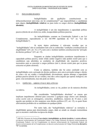 ESCOLA SUPERIOR DA MAGISTRATURA DO ESTADO DE GOIÁS
DIREITO ELEITORAL – PROFESSOR ALDO SABINO
19
3.2. INELEGIBILIDADES:
Inelegibilidades são proibições constitucionais ou
infraconstitucionais (previstas em lei complementar)50
que impossibilitam a candidatura
para alguns (inelegibilidade relativa) ou para todos os cargos eletivos (inelegibilidade
absoluta).
A inelegibilidade é um dos impedimentos à capacidade política
passiva (direito de ser eleito) ou, então, incapacidades políticas passivas.
As inelegibilidades constam na Constituição Federal e em Lei
Complementar, especialmente a LC 64/1990 (apelidada de “LI” ou “Lei das
Inelegibilidades”).
Já neste tópico preliminar é relevante ressaltar que as
“inelegibilidades” não se confundem nem com as conhecidas “condições constitucionais de
elegibilidade” (CF, art. 14, § 3º), nem com o instituto também constitucional da “privação
de direitos políticos” (CF, art. 15).
Enquanto as citadas inelegibilidades constituem impedimentos à
capacidade política passiva, tendo nítido caráter negativo (não podem existir para que a
candidatura seja admitida), as condições de elegibilidade são requisitos positivos
necessários para se concorrer a cargos políticos (isto é, devem existir para que se possa
concorrer no pleito eleitoral).
Como se adiantou, também não há como confundir com as
inelegibilidades com a privação de direitos políticos, pois esta (a privação) atinge o direito
de votar e de ser votado; a inelegibilidade, diversamente, apenas abrange a capacidade
política passiva (direito de ser votado), mas não a ativa (aquele que apenas inelegível, em
geral, vota normalmente, mas não pode ser eleito).
3.2.1. ESPÉCIES – ABSOLUTAS E RELATIVAS:
As inelegibilidades, como se viu, podem ser de natureza absoluta
ou relativa.
São consideradas “inelegibilidades absolutas” as causas que
implicam impedimento eleitoral para concorrer a qualquer cargo eletivo sem distinção,
como ocorre com os estrangeiros, conscritos, analfabetos, menores de 18 anos e com
aqueles que perdem ou têm suspensos seus direitos políticos (CF, art. 15), os quais ficam
efetivamente proibidos de se candidatar em qualquer pleito.
Por outro lado, são “inelegibilidades relativas” as restrições à
elegibilidade apenas para determinados cargos, dado ao estado ou situação momentânea
que se encontre o indivíduo na época da eleição.
50
(MP-MA, Promotor de Justiça) Com relação à inelegibilidade, no direito brasileiro, é correto afirmar:
(a) decorre exclusivamente da Constituição Federal e do Código Eleitoral; (b) decorre exclusivamente da
Constituição Federal e de Lei Complementar; (c) decorre exclusivamente da Constituição Federal; (d)
decorre exclusivamente de Lei Complementar; (e) decorre exclusivamente do Código Eleitoral (a alternativa
“b” é a correta).
 