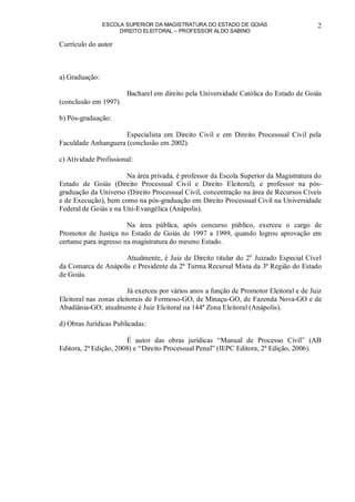 ESCOLA SUPERIOR DA MAGISTRATURA DO ESTADO DE GOIÁS
DIREITO ELEITORAL – PROFESSOR ALDO SABINO
2
Currículo do autor
a) Graduação:
Bacharel em direito pela Universidade Católica do Estado de Goiás
(conclusão em 1997).
b) Pós-graduação:
Especialista em Direito Civil e em Direito Processual Civil pela
Faculdade Anhanguera (conclusão em 2002).
c) Atividade Profissional:
Na área privada, é professor da Escola Superior da Magistratura do
Estado de Goiás (Direito Processual Civil e Direito Eleitoral), e professor na pós-
graduação da Universo (Direito Processual Civil, concentração na área de Recursos Cíveis
e de Execução), bem como na pós-graduação em Direito Processual Civil na Universidade
Federal de Goiás e na Uni-Evangélica (Anápolis).
Na área pública, após concurso público, exerceu o cargo de
Promotor de Justiça no Estado de Goiás de 1997 a 1999, quando logrou aprovação em
certame para ingresso na magistratura do mesmo Estado.
Atualmente, é Juiz de Direito titular do 2o
Juizado Especial Cível
da Comarca de Anápolis e Presidente da 2ª Turma Recursal Mista da 3ª Região do Estado
de Goiás.
Já exerceu por vários anos a função de Promotor Eleitoral e de Juiz
Eleitoral nas zonas eleitorais de Formoso-GO, de Minaçu-GO, de Fazenda Nova-GO e de
Abadiânia-GO; atualmente é Juiz Eleitoral na 144ª Zona Eleitoral (Anápolis).
d) Obras Jurídicas Publicadas:
É autor das obras jurídicas “Manual de Processo Civil” (AB
Editora, 2ª Edição, 2008) e “Direito Processual Penal” (IEPC Editora, 2ª Edição, 2006).
 
